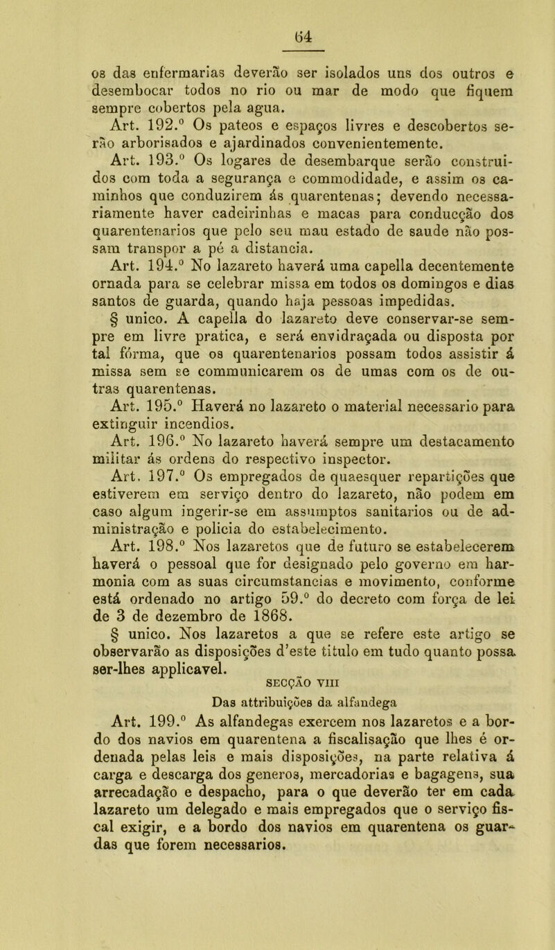 08 das enfermarias deverão ser isolados uns dos outros e desembocar todos no rio ou mar de modo que fiquem sempre cobertos pela agua. Art. 192.° Os pateos e espaços livres e descobertos se- rão arborisados e ajardinados convenientemente. Art. 193.° Os logares de desembarque serão construí- dos com toda a segurança e commodidade, e assim os ca- minhos que conduzirem ás quarentenas; devendo necessa- riamente haver cadeirinhas e macas para conducção dos quareníenarios que pelo seu mau estado de saude não pos- sam transpor a pé a distancia. Art. 194.° No lazareto haverá uma capella decentemente ornada para se celebrar missa em todos os domingos e dias santos de guarda, quando haja pessoas impedidas. § unico. A capella do lazareto deve conservar-se sem- pre em livre pratica, e será envidraçada ou disposta por tal forma, que os quarentenarios possam todos assistir á missa sem se communicarem os de umas com os de ou- tras quarentenas. Art. 195.° Haverá no lazareto o material necessário para extinguir incêndios. Art. 196.° No lazareto haverá sempre um destacamento miiitar ás ordens do respectivo inspector. Art. 197.° Os empregados de quaesquer repartições que estiverem em serviço dentro do lazareto, não podem em caso algum ingerir-se em assumptos sanitários ou de ad- ministração e policia do estabelecimento. Art. 198.° Nos lazaretos que de futuro se estabelecerem haverá o pessoal que for designado pelo governo em har- monia com as suas circumstancias e movimento, conforme está ordenado no artigo 99.° do decreto com força de lei de 3 de dezembro de 1868. § unico. Nos lazaretos a que se refere este artigo se observarão as disposições d’este titulo em tudo quanto possa ser-lhes applicavel. SECÇÃO VIII Das attribuiçoes da alfandega Art. 199.° As alfandegas exercem nos lazaretos e a bor- do dos navios em quarentena a fiscalisação que lhes é or- denada pelas leis e mais disposições, na parte relativa á carga e descarga dos generos, mercadorias e bagagens, sua arrecadação e despacho, para o que deverão ter em cada lazareto um delegado e mais empregados que o serviço fis- cal exigir, e a bordo dos navios em quarentena os guar~ das que forem necessários.