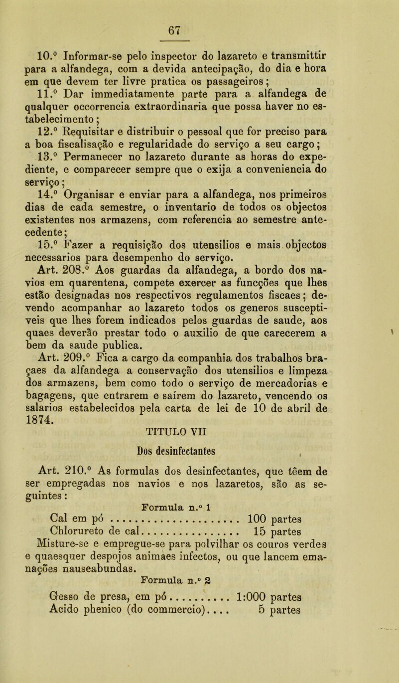 10. ° Informar-se pelo inspector do lazareto e transmittir para a alfandega, com a devida antecipação, do dia e hora em que devem ter livre pratica os passageiros; 11. ° Dar immediatamente parte para a alfandega de qualquer occorrencia extraordinária que possa haver no es- tabelecimento ; 12. ° Requisitar e distribuir o pessoal que for preciso para a boa fiscalisação e regularidade do serviço a seu cargo; 13. ° Permanecer no lazareto durante as horas do expe- diente, e comparecer sempre que o exija a conveniência do serviço; 14. ° Organisar e enviar para a alfandega, nos primeiros dias de cada semestre, o inventario de todos os objectos existentes nos armazéns, com referencia ao semestre ante- cedente; 15. ° Fazer a requisição dos utensilios e mais objectos necessários para desempenho do serviço. Art. 208.° Aos guardas da alfandega, a bordo dos na- vios em quarentena, compete exercer as funcções que lhes estão designadas nos respectivos regulamentos íiscaes; de- vendo acompanhar ao lazareto todos os generos suscepti- veis que lhes forem indicados pelos guardas de saude, aos quaes deverão prestar todo o auxilio de que carecerem a bem da saude publica. Art. 209.° Fica a cargo da companhia dos trabalhos bra- çaes da alfandega a conservação dos utensilios e limpeza dos armazéns, bem como todo o serviço de mercadorias e bagagens, que entrarem e saírem do lazareto, vencendo os salarios estabelecidos pela carta de lei de 10 de abril de 1874. TITULO VII Dos desinfectantes Art. 210.° As formulas dos desinfectantes, que têem de ser empregadas nos navios e nos lazaretos, são as se- guintes : Formula n.° 1 Cal em pó 100 partes Chlorureto de cal 15 partes Misture-se e erapregue-se para polvilhar os couros verdes e quaesquer despojos animaes infectos, ou que lancem ema- nações nauseabundas. Formula n.° 2 Gesso de presa, em pó 1:000 partes Acido phenico (do commercio).... 5 partes