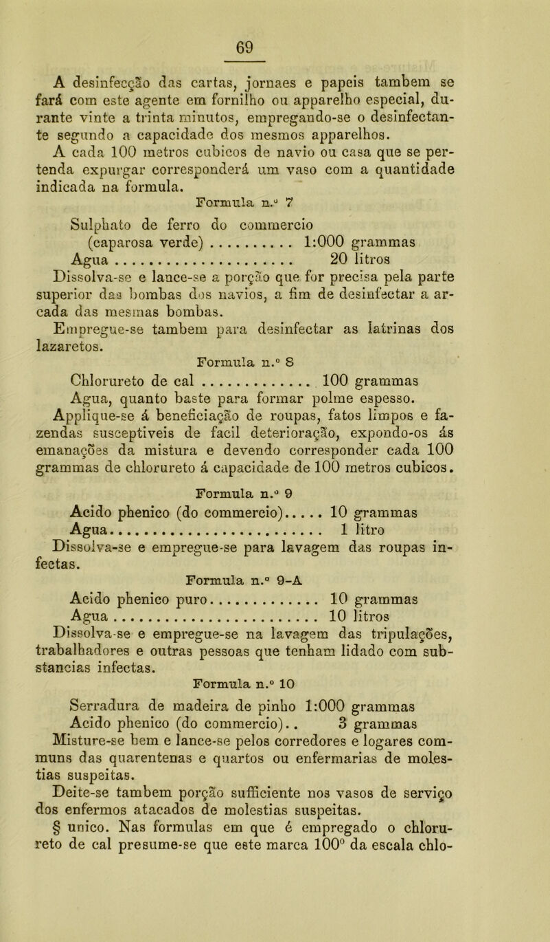 A desinfecção das cartas, jornaes e papeis também se fará com este agente em fornilho ou apparelho especial, du- rante vinte a trinta minutos, empregando-se o desinfectan- te segundo a capacidade dos mesmos apparelhos. A cada 100 metros cúbicos de navio ou casa que se per- tenda expurgar corresponderá um vaso com a quantidade indicada na formula. Formula n.° 7 Sulphato de ferro do commercio (caparosa verde) 1:000 grammas Agua 20 litros Dissolva-se e lance-se a porção que for precisa pela. parte superior daa bombas dos navios, a fim de desinfectar a ar- cada das mesmas bombas. Empregue-se também para desinfectar as latrinas dos lazaretos. Formula n.° S Chlorureto de cal 100 grammas Agua, quanto baste para formar polme espesso. Applique-se â beneficiação de roupas, fatos limpos e fa- zendas susceptíveis de facil deterioração, expondo-os ás emanações da mistura e devendo corresponder cada 100 grammas de chlorureto á capacidade de 100 metros cúbicos. Formula n.° 9 Acido phenico (do commercio) 10 grammas Agua 1 litro Dissoiva-se e empregue-se para lavagem das roupas in- fectas. Formula n.° 9-A Acido phenico puro 10 grammas Agua 10 litros Dissolva-se e empregue-se na lavagem das tripulações, trabalhadores e outras pessoas que tenham lidado com sub- stancias infectas. Formula n.° 10 Serradura de madeira de pinho 1:000 grammas Acido phenico (do commercio). . 3 grammas Misture-se bem e lance-se pelos corredores e logares com- muns das quarentenas e quartos ou enfermarias de molés- tias suspeitas. Deite-se também porção sufficiente nos vasos de serviço dos enfermos atacados de moléstias suspeitas. § unico. Nas formulas em que é empregado o chloru- reto de cal presume-se que eete marca 100° da escala chio-