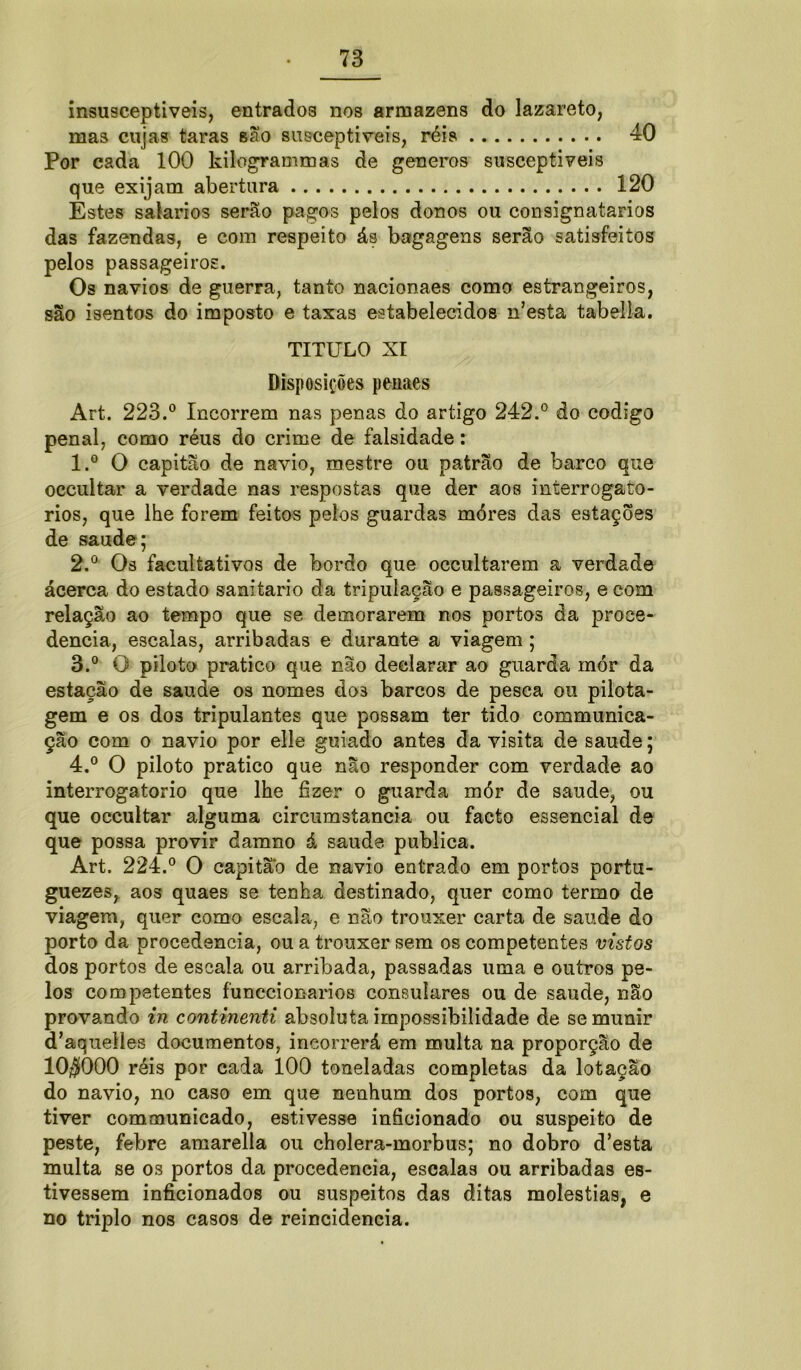 insusceptiveis, entrado3 nos armazéns do lazareto, mas cujas taras são susceptíveis, réis 40 Por cada 100 kilogrammas de generos susceptíveis que exijam abertura 120 Estes saíarios serão pagos pelos donos ou consignatários das fazendas, e com respeito ás bagagens serão satisfeitos pelos passageiros. Os navios de guerra, tanto nacionaes como estrangeiros, são isentos do imposto e taxas estabelecidos nJesta tabella. TITULO XI Disposições penaes Art. 223.° Incorrem nas penas do artigo 242.° do codigo penal, como réus do crime de falsidade: 1. ° O capitão de navio, mestre ou patrão de barco que occultar a verdade nas respostas que der aos interrogató- rios, que lhe forem feitos pelos guardas móres das estações de saude; 2. ° Os facultativos de bordo que occultarem a verdade ácerca do estado sanitario da tripulação e passageiros, e com relação ao tempo que se demorarem nos portas da proce- dência, escalas, arribadas e durante a viagem ; 3. ° O piloto pratico que não declarar ao guarda mór da estação de saude os nomes dos barcos de pesca ou pilota- gem e os dos tripulantes que possam ter tido communiea- ção com o navio por elle guiado antes da visita de saude; 4. ° O piloto pratico que não responder com verdade ao interrogatório que lhe fizer o guarda mór de saude, ou que occultar alguma circumstancia ou facto essencial de que possa provir damno á saude publica. Art. 224.° O capitão de navio entrado em portos portu- guezes, aos quaes se tenha destinado, quer como termo de viagem, quer como escala, e não trouxer carta de saude do porto da procedência, ou a trouxer sem os competentes vistos dos portos de escala ou arribada, passadas uma e outros pe- los competentes funccionarios consulares ou de saude, não provando in continenti absoluta impossibilidade de se munir d^quelles documentos, incorrerá em multa na proporção de 10$000 réis por cada 100 toneladas completas da lotação do navio, no caso em que nenhum dos portos, com que tiver communicado, estivesse inficionado ou suspeito de peste, febre amarella ou cholera-morbus; no dobro d’esta multa se os portos da procedência, escalas ou arribadas es- tivessem inficionados ou suspeitos das ditas moléstias, e no triplo nos casos de reincidência.