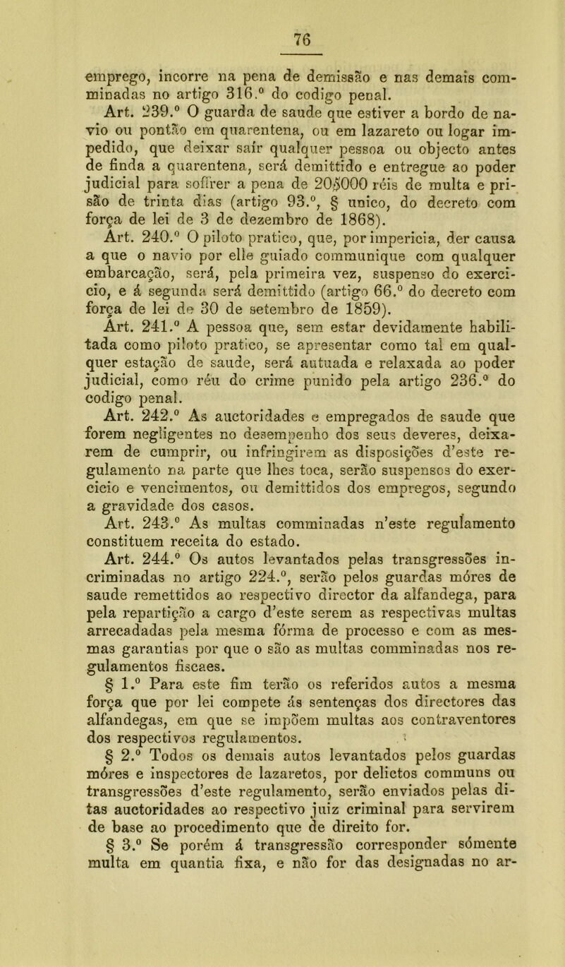 emprego, incorre na pena de demissão e nas demais com- minadas no artigo 316.° do codigo penal. Art. 239.° O guarda de saude que estiver a bordo de na- vio ou pontão em quarentena, ou em lazareto ou logar im- pedido, que deixar sair qualquer pessoa ou objecto antes de finda a quarentena, será demittido e entregue ao poder judicial para soffrer a pena de 20$000 réis de multa e pri- são de trinta dias (artigo 93.°, § unico, do decreto com força de lei de 3 de dezembro de 1868). Art. 240.° O piloto pratico, que, por imperícia, der causa a que o navio por elle guiado communique com qualquer embarcação, será, peia primeira vez, suspenso do exercí- cio, e á segunda será demittido (artigo 66.° do decreto com força de lei de 30 de setembro de 1859). Art. 241.° A pessoa que, sem estar devidamente habili- tada como piloto pratico, se apresentar como tal em qual- iada e relaxada ao poder ido Art. 242.° As auetoridades e empregados de saude que forem negligentes no desempenho dos seus deveres, deixa- rem de cumprir, ou infringirem as disposições d’este re- gulamento na parte que lhes toca, serão suspensos do exer- cício e vencimentos, ou demittidos dos empregos, segundo a gravidade dos casos. Art. 243.° As multas comminadas n’este regulamento constituem receita do estado. Art. 244.° Os autos levantados pelas transgressões in- criminadas no artigo 224.°, serão pelos guardas móres de saude remettidos ao respectivo director da alfandega, para pela repartição a cargo d’este serem as respectivas multas arrecadadas pela mesma forma de processo e eom as mes- mas garantias por que o são as muitas comminadas nos re- gulamentos fiscaes. § l.° Para este fim terão os referidos autos a mesma força que por lei compete ás sentenças dos directores das alfandegas, em que se impõem multas aos contraventores dos respectivos regulamentos. t § 2.° Todos os demais autos levantados pelos guardas móres e inspectores de lazaretos, por delictos communs ou transgressões d’este regulamento, serão enviados pelas di- tas auetoridades ao respectivo juiz criminal para servirem de base ao procedimento que de direito for. § 3.° Se porém á transgressão corresponder sómente multa em quantia fixa, e não for das designadas no ar- pela artigo 236.° do quer estação de saude, será au judicial, como réu do crime pun codigo penal.