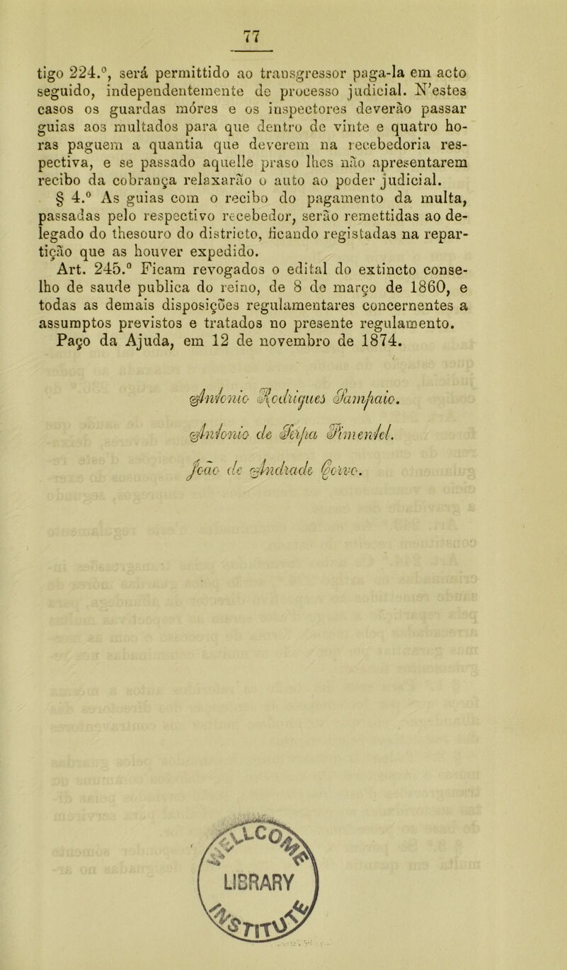 tigo 224.°, será permittido ao transgressor paga-la em acto seguido, independentemente de processo judicial. N;estes casos os guardas móres e os inspectores deverào passar guias aos multados para que dentro de vinte e quatro ho- ras paguem a quantia que deverem na recebedoria res- pectiva, e se passado aquelle praso lhes não apresentarem recibo da cobrança relaxarão o auto ao poder judicial. § 4.° As guias com o recibo do pagamento da multa, passadas pelo respectivo recebedor, serão remettidas ao de- legado do thesouro do districto, ficando registadas na repar- tição que as houver expedido. Art. 245.° Ficam revogados o edital do extincto conse- lho de saude publica do reino, de 8 de março de 1860, e todas as demais disposições regulamentares concernentes a assumptos previstos e tratados no presente regulamento. Paço da Ajuda, em 12 de novembro de 1874.