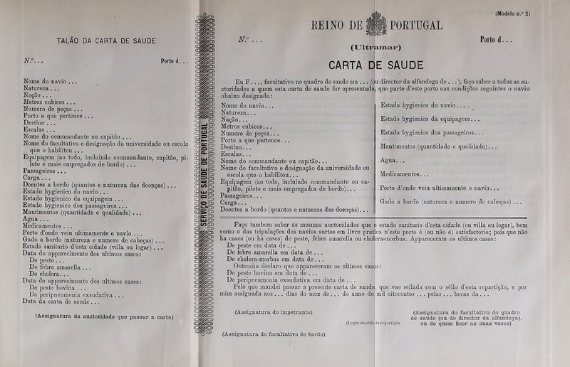 Porto d... Nome do navio ... Natureza . .. Nação ... Metros cúbicos ... Numero de peças ... Porto a que pertence ... Destino .. . Escalas ... Nome do commandante ou capitão 0.. Nome do facultativo e designação da universidade ou escola que o habilitou ... Equipagem (ao todo, incluindo commandante, capitão, pi- loto e mais empregados de bordo) ... Passageiros ... Carga ... Doentes a bordo (quantos e natureza das doenças) ... Estado hygienico do navio ... Estado hygienico da equipagem ... Estado hygienico dos passageiros ... Mantimentos (quantidade e qualidade) ... Agua ... Medicamentos . . . Porto d’onde veiu ultimamente o navio ... Grado a bordo (natureza e numero de cabeças) . .. Estado sanitario d’esta cidade (villa ou logar) . .. Data do apparecimento dos últimos casos: De peste ... De febre amarella ... De cholera... Data do apparecimento dos últimos casos: De peste bovina ... De peripneumonia exsudativa ... Data da carta de saude .. . (Assignatura da auctoridade que passar a carta) (Modelo n.° 2) REINO DE ipl PORTUGAL (Ultramar) CARTA DE SAUDE Eu F. .., facultativo no quadro de saude em ... (ou director da alfandega de . ..), faço saber a todas as au- ctoridades a quem esta carta de saude for apresentada, que parte d’este porto na3 condições seguintes o navio abaixo designado: Nome do navio... Natureza... Nação... Metros cúbicos... Numero de peças. . . Porto a que pertence. . . Destino... Escalas. .. Nome do commandante ou capitão... Nome do facultativo e designação da universidade ou escola que o habilitou... Equipagem (ao todo, incluindo commandante ou ca- pitão, piloto e mais empregados de bordo)... Passageiros.. . Carga... Doentes a bordo (quantos e natureza das doenças).. . Estado hygienico do navio.. . Estado hygienico da equipagem. . . Estado hygienico dos passageiros.. . Mantimentos (quantidade e qualidade). .. Agua... Medicamentos. .. Porto d’onde veiu ultimamente o navio. . . Grado a bordo (natureza e numero de cabeças) , Faço também saber ás mesmas auctoridades que ò estado sanitario d’esta cidade (ou villa ou logar), bem como o das tripulações dos navios surtos em livre pratica n’este porto é (ou não é) satisfactorio; pois que não ha casos (ou ha casos) de peste, febre amarella ou cholcra-raorbus. Appareceram os últimos casos: De peste em data de ... De febre amarella em data de .. . De cholera-morbus em data de. . . Outrosim declaro que appareceram os últimos cas(j>$: De peste bovina em data de . .. De peripneumonia exsudativa em data de .. . Pelo que mandei passar a presente carta de saude, que vae sellada com o sêllo d esta repartição, e por mim assignada aos . .. dias do mez de.. . do anno de mil oitocentos .. . pelas ... horas da. .. (Assignatura do impetrante) (Logar do sôllo da rcpartiçãí (Assignatura do facultativo do quadro de saude (ou do director da alfandega), ou de quem fizer as suas vezes) (Assignatura do facultativo de bordo)