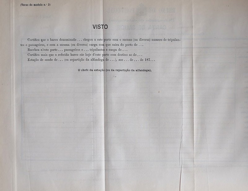 VISTO Certifico que o barco denominado ... chegou a este porto com o mesmo (ou diverso) numero de tripulan- tes e passageiros, e com a mesma (ou diversa) carga com que saíra do porto de . .. Recebeu neste porto . .. passageiros e . .. tripulantes e carga de . .. Certifico mais que o referido barco srle hoje d’este porto com destino ao de . . . Estação de saude de ... (ou repartição da alfandega de ...), aos ... de ... de 187.. .