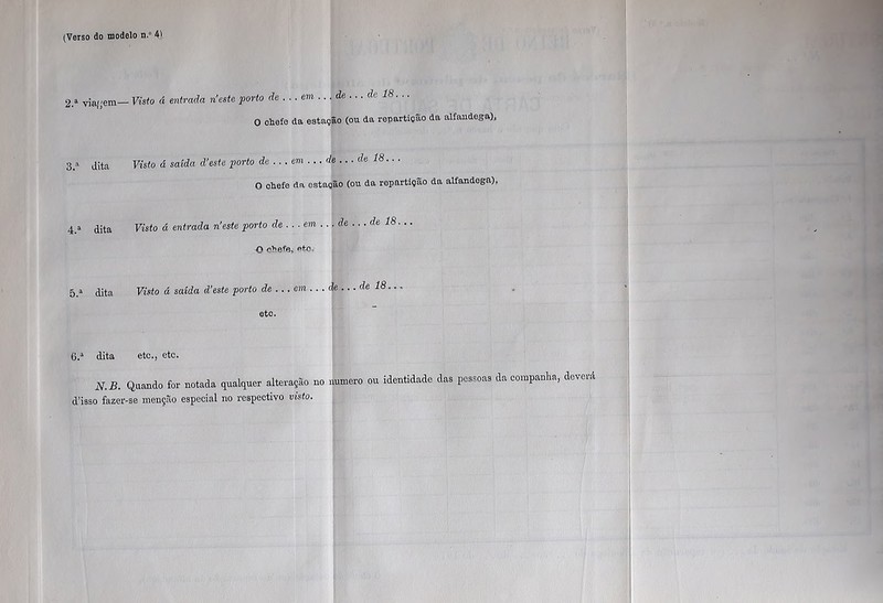 2.a via/'em— Visto á entrada neste porto de ... em ... de ... de 18... O ohefe da estação (ou da repartição da alfaudega), 3.» dita Visto á saída d’este porto de ... em ... de ... de 18.. . O ohefe da estação (ou da repartição da alfaudega), 4.3 dita Visto á entrada n’este porto de ... em ... de ... de 18... O eheffi, ato= 5. a dita Visto á saída d’este porto de ... em ...de... de 18... etc. 6. a dita etc., etc. N.B. Quando for notada qualquer alteração no numero ou identidade das pessoas da companha, d’isso fazer-se menção especial no respectivo visto. deverá
