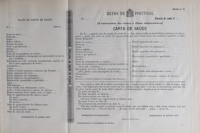 Porto d. . . Nome do navio ... Natureza . . . Nação ... Metros cúbicos . .. Numero de peças . .. Porto a que pertence ... Destino ... Escalas .. . Nome do commandante ou capitão „. . Nome do facultativo e designação da universidade ou escola que o habilitou ... Equipagem (ao todo, incluindo commandante, capitão, pi- loto e mais empregados de bordo) .. , Passageiros ... Carga . .. Doentes a bordo (quantos e natureza das doenças) ... Estado hygienico do navio ... Estado hygienico da equipagem .. . Estado hygienico dos passageiros .. . Mantimentos (quantidade e qualidade) ... Agua .. . Medicamentos .. . Porto d’onde veiu ultimamente o navio . . . Gado a bordo (natureza e numero de cabeças) . .. Estado sanitario d’esta cidade (villa ou logar) . .. Data do apparecimento dos últimos casos: De peste ... De febre amarella . .. De cholera... Data do apparecimento dos últimos casos: De peste bovina . .. De peripneumonia exsudativa .. . Data da carta de saude . .. (Assignatura do guarda mór) SS caS35 a3 = 53> CHS1 ú3°-'SÕ> (Qgís <E5 £3) <r;UJp> s32£3> = D crsujP5 (SqO> • CEJOES u3ce£» íQLLin> 33 «9 ES ca d> REINO DE (Modelo n.” 5) N.° (Continente do reiti CARTA PORTUGAL Estação de saude d... o e ilhas adjacentes) SAUDE DE Eu F. . ., guarda mór da estação de saude do.. geiras a quem esta carta de saude for apresentada, abaixo designado: Nome do navio... Natureza. . . Nação.. . Metros cúbicos. .. Numero de peças. .. Porto a que pertence. . . Destino. . . Escalas... Nome do commandante ou capitão.. . Nome do facultativo e designação da universidade ou escola que o habilitou. .. Equipagem (ao todo, incluindo commandante ou ca- pitão, piloto e mais empregados de bordo). . . Passageiros. . . Carga.. . Doentes a bordo (quantos e natureza das doenças). ., faço saber a todas as auctoridades nacionaes ou estran- que parte d’este porto nas condições seguintes, o navio Estado hygienico do navio... Estado hygienico da equipagem. . . Estado hygienico dos passageiros. . . Mantimentos (quantidade e qualidade). . . Agua. .. Medicamentos... Porto d’onde veiu ultimamente o navio. . . Gado a bordo (natureza e numero de cabeças) . . . Faço também saber ás mesmas auctoridades qu como o das tripulações dos navios surtos em livre pr ha casos (ou ba casos) de peste, febre amarella ou ctp De peste em data de ... De febre amarella em data de .. . De cholera-morbus em data de. . . Outrosim declaro que appareeeram os últimos c De peste bovina em data de . . . De peripneumonia exsudativa em data de .. . Pelo que mandei passar a presente carta de sai mim assignada aos ... dias do mez de... do anno o estado sanitario d’esta cidade (ou villa ou logar), bem atica n’este porto é (ou não é) satisfactorio; pois que não olera-morbus. Appareeeram os últimos casos: ,qde, que vae sellada com o sêllo d’esta estação, indo por de mil oitocentos .. . pelas ... horas da. . . (Assignatura do impetrante) (Assignatura do facultativo de bordo) (Assignatura do guarda mór) (Logar d< iôllo da estaçao