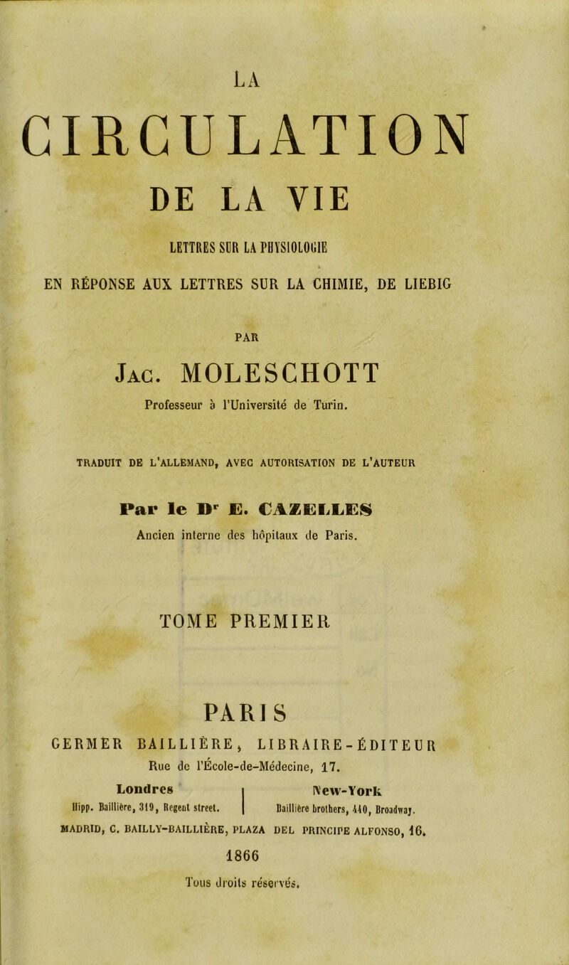 CIRCULATION DE LA VIE LETTRES SUR LÀ PHYSIOLOGIE L EN RÉPONSE AUX LETTRES SUR LA CHIMIE, DE LIEBIG PAR Jac. moleschott Professeur à l’Université de Turin. TRADUIT DE L'ALLEMAND, AVEC AUTORISATION DE L’AUTEUR Par le »p JE. CAZEIJLES Ancien interne des hôpitaux de Paris. TOME PREMIER PARIS GERMER BAILLIÈRE, LIBRAIRE-ÉDITEUR Rue de l’Ecole-de-Médecine, 17. Londres i New-York Hipp. Baillière, 319, Regent Street. | Baillière brothers, 440, Broadwaj. MADRID, C. BAILLY-BAILLIÈRE, PLAZA DEL PRINCIPE ALFONSO, 16. 1866 Tous droits réservés.