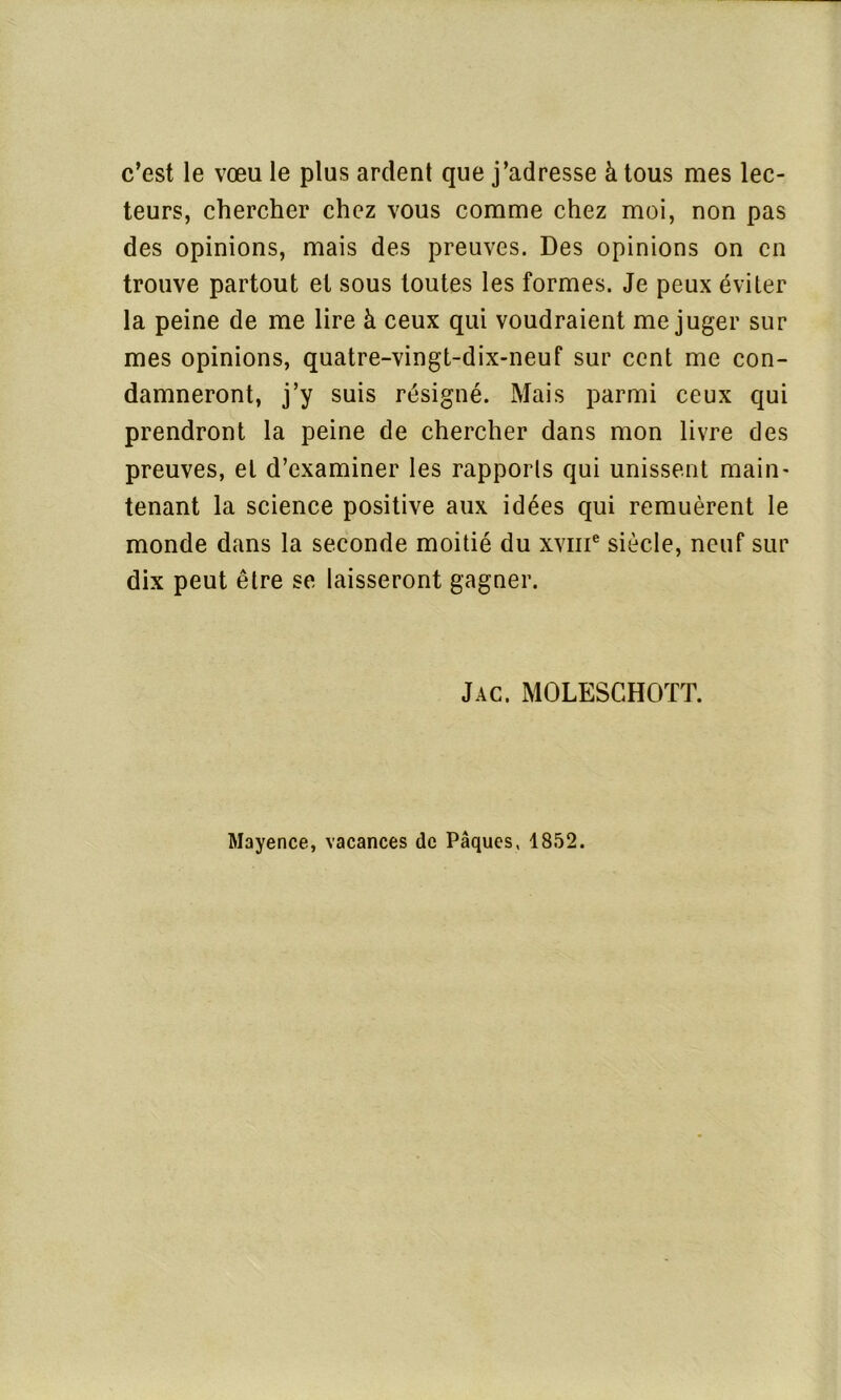 c’est le vœu le plus ardent que j’adresse à tous mes lec- teurs, chercher chez vous comme chez moi, non pas des opinions, mais des preuves. Des opinions on en trouve partout et sous toutes les formes. Je peux éviter la peine de me lire à ceux qui voudraient méjuger sur mes opinions, quatre-vingt-dix-neuf sur cent me con- damneront, j’y suis résigné. Mais parmi ceux qui prendront la peine de chercher dans mon livre des preuves, et d’examiner les rapports qui unissent main- tenant la science positive aux idées qui remuèrent le monde dans la seconde moitié du xvme siècle, neuf sur dix peut être se laisseront gagner. Jac. MOLESGHOTT. Mayence, vacances de Pâques, 1852.