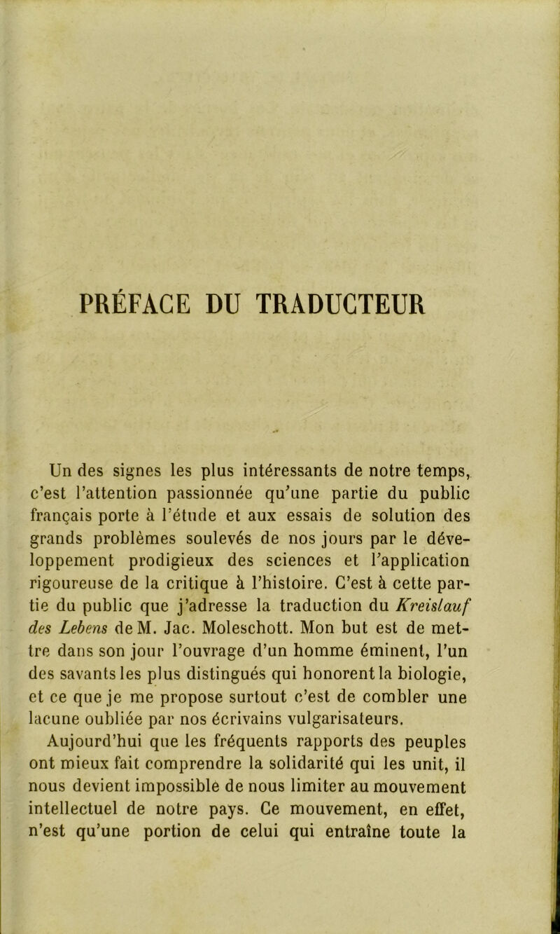 PRÉFACE DU TRADUCTEUR Un des signes les plus intéressants de notre temps, c’est l’attention passionnée qu’une partie du public français porte à l’étude et aux essais de solution des grands problèmes soulevés de nos jours par le déve- loppement prodigieux des sciences et l’application rigoureuse de la critique à l’histoire. C’est à cette par- tie du public que j’adresse la traduction du Kreislauf des Lebens deM. Jac. Moleschott. Mon but est de met- tre dans son jour l’ouvrage d’un homme éminent, l’un des savants les plus distingués qui honorent la biologie, et ce que je me propose surtout c’est de combler une lacune oubliée par nos écrivains vulgarisateurs. Aujourd’hui que les fréquents rapports des peuples ont mieux fait comprendre la solidarité qui les unit, il nous devient impossible de nous limiter au mouvement intellectuel de notre pays. Ce mouvement, en effet, n’est qu’une portion de celui qui entraîne toute la