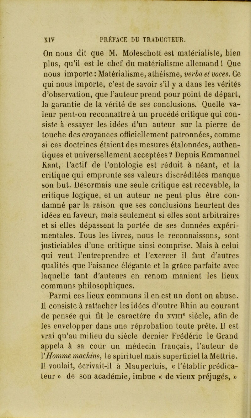 On nous dit que M. Moleschott est matérialiste, bien plus, qu’il est le chef du matérialisme allemand ! Que nous importe : Matérialisme, athéisme, verba et voces. Ce qui nous importe, c’est de savoir s’il y a dans les vérités d’observation, que l’auteur prend pourpoint de départ, la garantie de la vérité de ses conclusions. Quelle va- leur peut-on reconnaître à un procédé critique qui con- siste à essayer les idées d’un auteur sur la pierre de touche des croyances officiellement patronnées, comme si ces doctrines étaient des mesures étalonnées, authen- tiques et universellement acceptées ? Depuis Emmanuel Kant, l’actif de l’ontologie est réduit à néant, et la critique qui emprunte ses valeurs discréditées manque son but. Désormais une seule critique est recevable, la critique logique, et un auteur ne peut plus être con- damné par la raison que ses conclusions heurtent des idées en faveur, mais seulement si elles sont arbitraires et si elles dépassent la portée de ses données expéri- mentales. Tous les livres, nous le reconnaissons, sont justiciables d’une critique ainsi comprise. Mais à celui qui veut l’entreprendre et l’exercer il faut d’autres qualités que l’aisance élégante et la grâce parfaite avec laquelle tant d’auteurs en renom manient les lieux communs philosophiques. Parmi ces lieux communs il en est un dont on abuse. Il consiste à rattacher les idées d’outre Rhin au courant de pensée qui fit le caractère du xvme siècle, afin de les envelopper dans une réprobation toute prête. Il est vrai qu’au milieu du siècle dernier Frédéric le Grand appela à sa cour un médecin français, l’auteur de VHomme machine, le spirituel mais superficiel la Mettrie. Il voulait, écrivait-il à Maupertuis, « l’établir prédica- teur » de son académie, imbue « de vieux préjugés, »