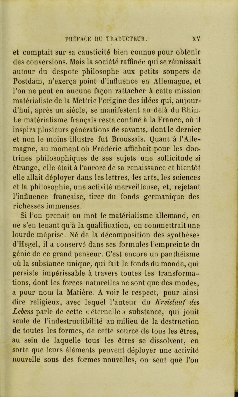 et comptait sur sa causticité bien connue pour obtenir des conversions. Mais la société raffinée qui se réunissait autour du despote philosophe aux petits soupers de Postdam, n’exerça point d’influence en Allemagne, et l’on ne peut en aucune façon rattacher à cette mission matérialiste de la Mettrie l’origine des idées qui, aujour- d’hui, après un siècle, se manifestent au delà du Rhin, Le matérialisme français resta confiné à la France, où il inspira plusieurs générations de savants, dont le dernier et non le moins illustre fut Broussais. Quant à l’Alle- magne, au moment où Frédéric affichait pour les doc- trines philosophiques de ses sujets une sollicitude si étrange, elle était à l’aurore de sa renaissance et bientôt elle allait déployer dans les lettres, les arts, les sciences et la philosophie, une activité merveilleuse, et, rejetant l’influence française, tirer du fonds germanique des richesses immenses. Si l’on prenait au mot le matérialisme allemand, en ne s’en tenant qu’à la qualification, on commettrait une lourde méprise. Né de la décomposition des synthèses d’Hegel, il a conservé dans ses formules l’empreinte du génie de ce grand penseur. C’est encore un panthéisme où la substance unique, qui fait le fonds du monde, qui persiste impérissable à travers toutes les transforma- tions, dont les forces naturelles ne sont que des modes, a pour nom la Matière. A voir le respect, pour ainsi dire religieux, avec lequel l’auteur du Kreislauf des Lebens parle de cette « éternelle » substance, qui jouit seule de l’indestruclibilité au milieu de la destruction de toutes les formes, de cette source de tous les êtres, au sein de laquelle tous les êtres se dissolvent, en sorte que leurs éléments peuvent déployer une activité nouvelle sous des formes nouvelles, on sent que l’on