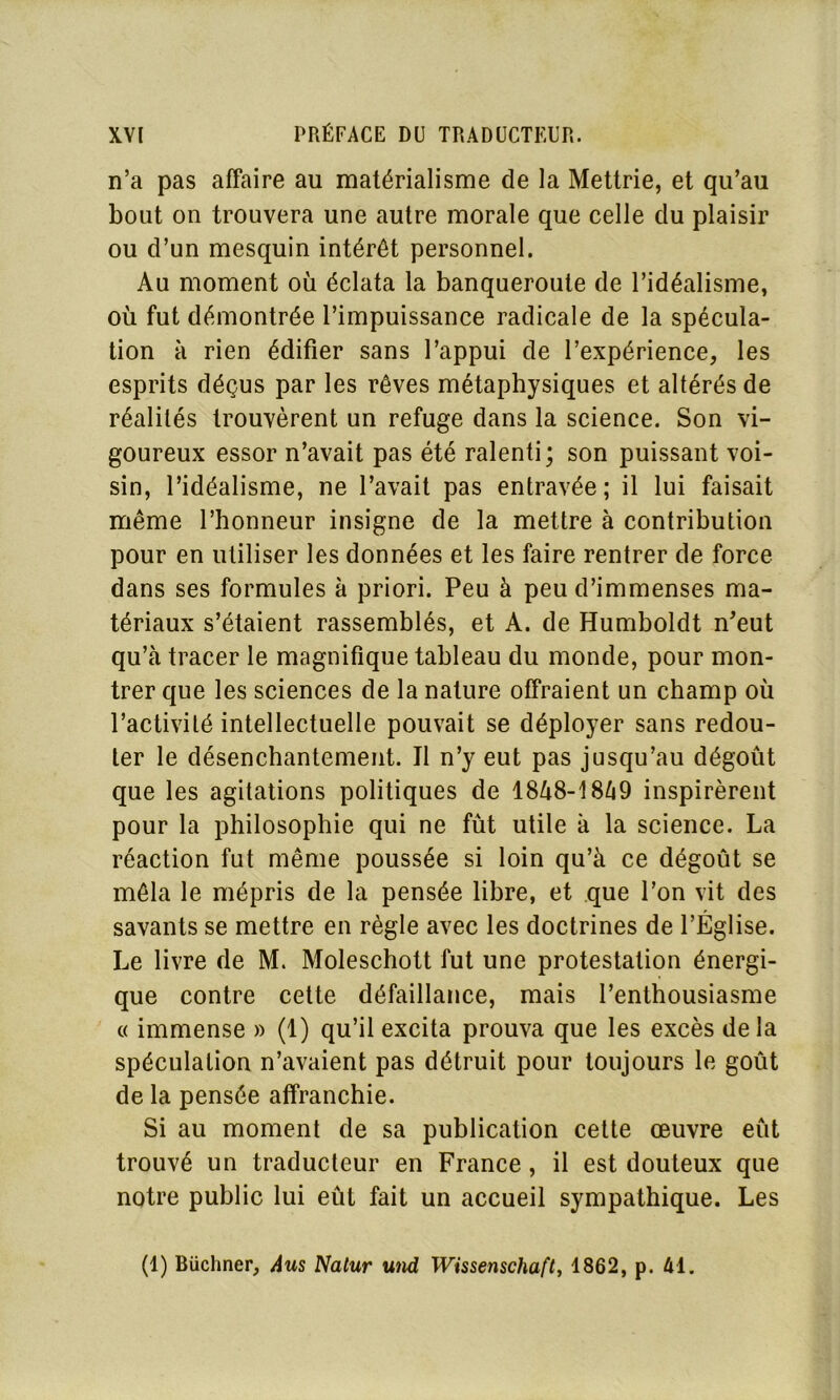 n’a pas affaire au matérialisme de la Mettrie, et qu’au bout on trouvera une autre morale que celle du plaisir ou d’un mesquin intérêt personnel. Au moment où éclata la banqueroute de l’idéalisme, où fut démontrée l’impuissance radicale de la spécula- tion à rien édifier sans l’appui de l’expérience, les esprits déçus par les rêves métaphysiques et altérés de réalités trouvèrent un refuge dans la science. Son vi- goureux essor n’avait pas été ralenti; son puissant voi- sin, l’idéalisme, ne l’avait pas entravée; il lui faisait même l’honneur insigne de la mettre à contribution pour en utiliser les données et les faire rentrer de force dans ses formules à priori. Peu à peu d’immenses ma- tériaux s’étaient rassemblés, et A. de Humboldt n’eut qu’à tracer le magnifique tableau du monde, pour mon- trer que les sciences de la nature offraient un champ où l’activité intellectuelle pouvait se déployer sans redou- ter le désenchantement. Il n’y eut pas jusqu’au dégoût que les agitations politiques de 1848-1849 inspirèrent pour la philosophie qui ne fût utile à la science. La réaction fut même poussée si loin qu’à ce dégoût se mêla le mépris de la pensée libre, et que l’on vit des savants se mettre en règle avec les doctrines de l’Église. Le livre de M. Moleschott fut une protestation énergi- que contre cette défaillance, mais l’enthousiasme « immense » (1) qu’il excita prouva que les excès delà spéculation n’avaient pas détruit pour toujours le goût de la pensée affranchie. Si au moment de sa publication cette œuvre eût trouvé un traducteur en France, il est douteux que notre public lui eût fait un accueil sympathique. Les (1) Büchner, Aus Natur und Wissenschaft, 1862, p. 41.