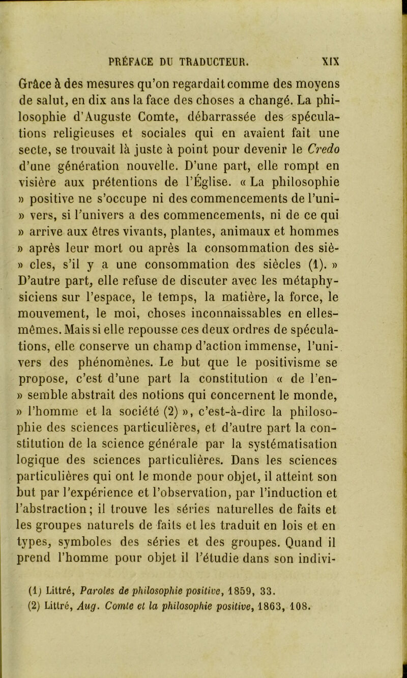 Grâce à des mesures qu’on regardait comme des moyens de salut, en dix ans la face des choses a changé. La phi- losophie d’Auguste Comte, débarrassée des spécula- tions religieuses et sociales qui en avaient fait une secte, se trouvait là juste à point pour devenir le Credo d’une génération nouvelle. D’une part, elle rompt en visière aux prétentions de l’Église. « La philosophie » positive ne s’occupe ni des commencements de l’uni- » vers, si l'univers a des commencements, ni de ce qui » arrive aux êtres vivants, plantes, animaux et hommes » après leur mort ou après la consommation des siè- » clés, s’il y a une consommation des siècles (1). » D’autre part, elle refuse de discuter avec les métaphy- siciens sur l’espace, le temps, la matière, la force, le mouvement, le moi, choses inconnaissables en elles- mêmes. Mais si elle repousse ces deux ordres de spécula- tions, elle conserve un champ d’action immense, l’uni- vers des phénomènes. Le but que le positivisme se propose, c’est d’une part la constitution « de l’en- » semble abstrait des notions qui concernent le monde, » l’homme et la société (2) », c’est-à-dirc la philoso- phie des sciences particulières, et d’autre part la con- stitution de la science générale par la systématisation logique des sciences particulières. Dans les sciences particulières qui ont le monde pour objet, il atteint son but par l’expérience et l’observation, par l’induction et l’abstraction; il trouve les séries naturelles de faits et les groupes naturels de faits et les traduit en lois et en types, symboles des séries et des groupes. Quand il prend l’homme pour objet il l’étudie dans son indivi- (1; Littré, Paroles de philosophie positive, 1859, 33. (2) Littré, Aug. Comte et la philosophie positive, 1863, 108.