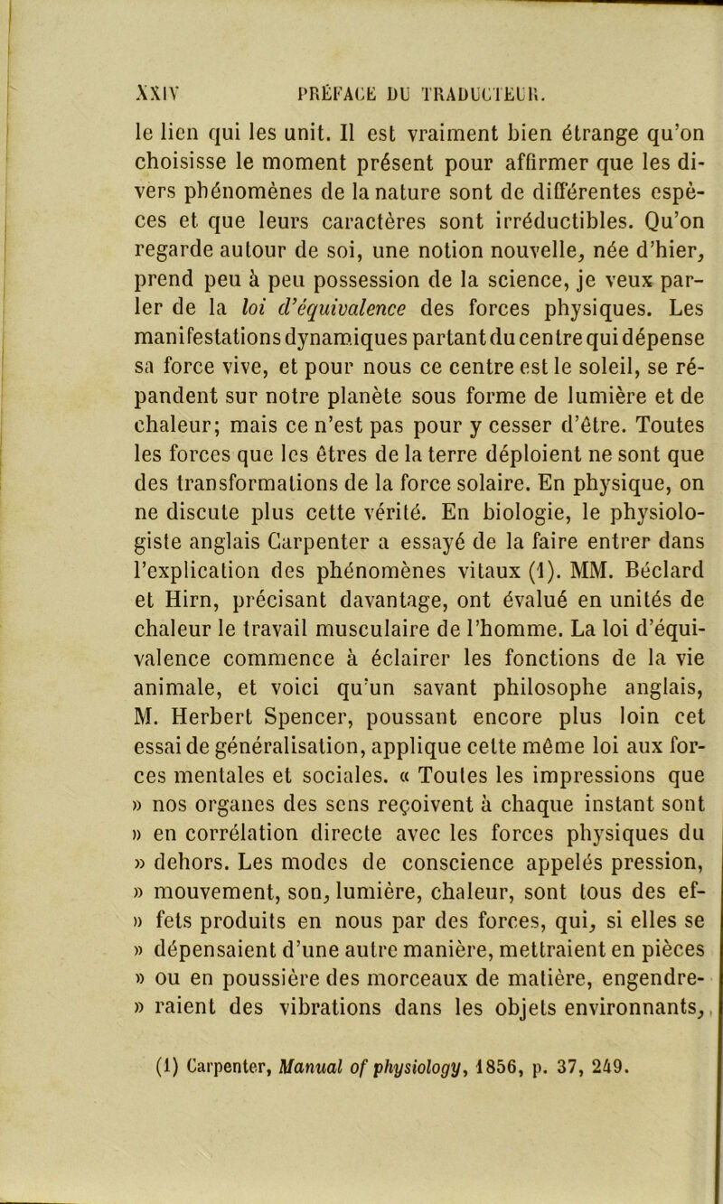 le lien qui les unit. Il est vraiment bien étrange qu’on choisisse le moment présent pour affirmer que les di- vers phénomènes de la nature sont de différentes espè- ces et que leurs caractères sont irréductibles. Qu’on regarde autour de soi, une notion nouvelle, née d’hier, prend peu à peu possession de la science, je veux par- ler de la loi d’équivalence des forces physiques. Les manifestations dynamiques partant du centre qui dépense sa force vive, et pour nous ce centre est le soleil, se ré- pandent sur notre planète sous forme de lumière et de chaleur; mais ce n’est pas pour y cesser d’être. Toutes les forces que les êtres de la terre déploient ne sont que des transformations de la force solaire. En physique, on ne discute plus cette vérité. En biologie, le physiolo- giste anglais Carpenter a essayé de la faire entrer dans l’explication des phénomènes vitaux (I). MM. Béclard et Hirn, précisant davantage, ont évalué en unités de chaleur le travail musculaire de l’homme. La loi d’équi- valence commence à éclairer les fonctions de la vie animale, et voici qu’un savant philosophe anglais, M. Herbert Spencer, poussant encore plus loin cet essai de généralisation, applique cette même loi aux for- ces mentales et sociales. « Toutes les impressions que » nos organes des sens reçoivent à chaque instant sont n en corrélation directe avec les forces physiques du » dehors. Les modes de conscience appelés pression, » mouvement, son, lumière, chaleur, sont tous des ef- » fets produits en nous par des forces, qui, si elles se » dépensaient d’une autre manière, mettraient en pièces » ou en poussière des morceaux de matière, engendre- » raient des vibrations dans les objets environnants, (1) Carpenter, Manual of physiology, 1856, p. 37, 249.