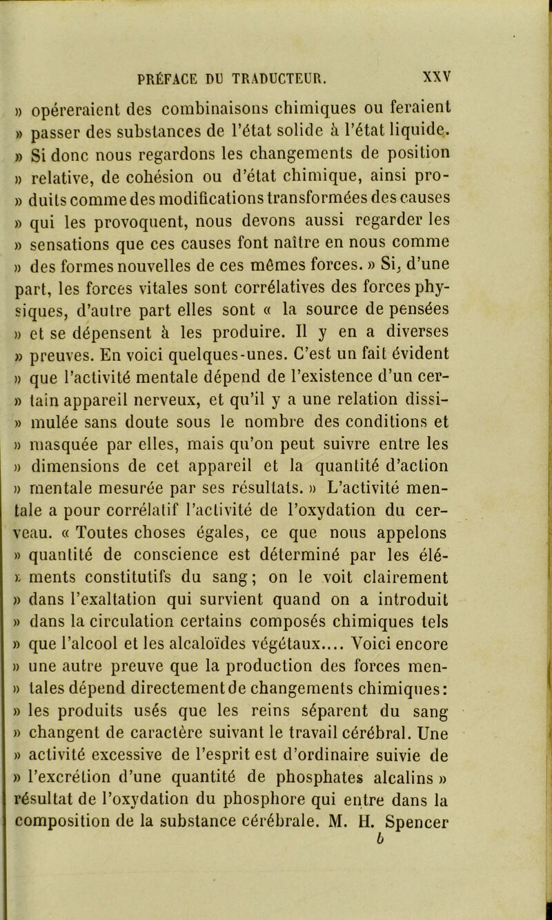 )> opéreraient des combinaisons chimiques ou feraient » passer des substances de l’état solide à l’état liquide. » Si donc nous regardons les changements de position » relative, de cohésion ou d’état chimique, ainsi pro- » duits comme des modifications transformées des causes » qui les provoquent, nous devons aussi regarder les » sensations que ces causes font naître en nous comme » des formes nouvelles de ces mômes forces. » Si, d’une part, les forces vitales sont corrélatives des forces phy- siques, d’autre part elles sont « la source de pensées » et se dépensent à les produire. Il y en a diverses » preuves. En voici quelques-unes. C’est un fait évident » que l’activité mentale dépend de l’existence d’un cer- » tain appareil nerveux, et qu’il y a une relation dissi- » mulée sans doute sous le nombre des conditions et » masquée par elles, mais qu’on peut suivre entre les » dimensions de cet appareil et la quantité d’action » mentale mesurée par ses résultats. » L’activité men- tale a pour corrélatif l’activité de l’oxydation du cer- veau. « Toutes choses égales, ce que nous appelons » quantité de conscience est déterminé par les élé- i ments constitutifs du sang ; on le voit clairement » dans l’exaltation qui survient quand on a introduit » dans la circulation certains composés chimiques tels » que l’alcool et les alcaloïdes végétaux.... Voici encore » une autre preuve que la production des forces men- » laies dépend directement de changements chimiques: » les produits usés que les reins séparent du sang » changent de caractère suivant le travail cérébral. Une » activité excessive de l’esprit est d’ordinaire suivie de » l’excrétion d’une quantité de phosphates alcalins » résultat de l’oxydation du phosphore qui entre dans la composition de la substance cérébrale. M. H. Spencer b