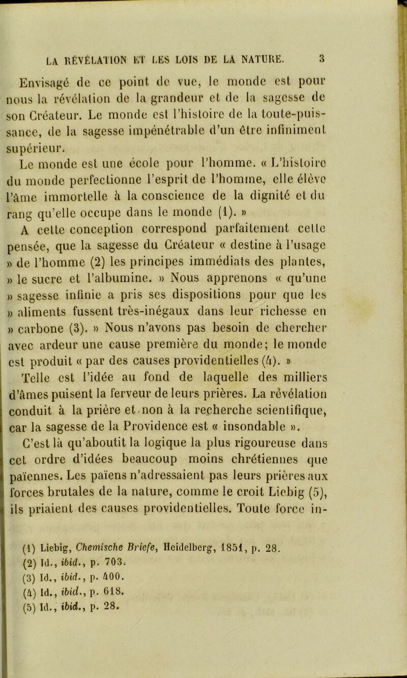 Envisagé de ce point de vue, le monde est pour nous la révélation de la grandeur et de la sagesse de son Créateur. Le monde est l’histoire de la toute-puis- sance, de la sagesse impénétrable d’un être infiniment supérieur. Le monde est une école pour l’homme. « L’histoire du monde perfectionne l’esprit de l’homme, elle élève l’àme immortelle à la conscience de la dignité et du rang qu’elle occupe dans le monde (1). » A celte conception correspond parfaitement celle pensée, que la sagesse du Créateur « destine à l’usage » de l’homme (2) les principes immédiats des plantes, » le sucre et l’albumine. » Nous apprenons « qu’une » sagesse infinie a pris ses dispositions pour que les » aliments fussent très-inégaux dans leur richesse en » carbone (3). » Nous n’avons pas besoin de chercher avec ardeur une cause première du monde; le monde est produit « par des causes providentielles (à). » Telle est l’idée au fond de laquelle des milliers d’âmes puisent la ferveur de leurs prières. La révélation conduit à la prière et non à la recherche scientifique, car la sagesse de la Providence est « insondable ». C’est là qu’aboutit la logique la plus rigoureuse dans cet ordre d’idées beaucoup moins chrétiennes que païennes. Les païens n’adressaient pas leurs prières aux forces brutales de la nature, comme le croit Liehig (5), ils priaient des causes providentielles. Toute force in- (1) Liebig, Chemische Bricfe, Heidelberg, 1851, p. 28. (2) Td., ibid., p. 703. (3) Id., ibid.y p. 400. (4) Id., ibid., p. 618. (5) Id., ibid.y p. 28.