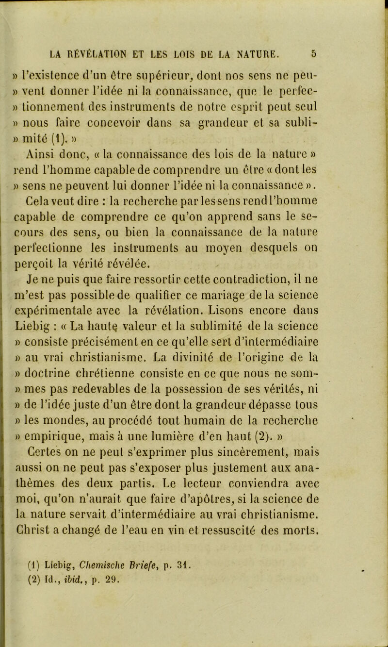 » l’existence d’un être supérieur, dont nos sens ne peu- » vent donner l’idée ni la connaissance, que le perfec- » tionnement des instruments de notre esprit peut seul » nous faire concevoir dans sa grandeur et sa subli- » mité (1). » Ainsi donc, « la connaissance des lois de la nature » rend l’homme capable de comprendre un être « dont les » sens ne peuvent lui donner l’idée ni la connaissance ». Cela veut dire : la recherche par les sens rcndl’homme capable de comprendre ce qu’on apprend sans le se- cours des sens, ou bien la connaissance de la nature perfectionne les instruments au moyen desquels on perçoit la vérité révélée. Je ne puis que faire ressortir cette contradiction, il ne m’est pas possible de qualifier ce mariage delà science expérimentale avec la révélation. Lisons encore dans Liebig : « La haute valeur et la sublimité de la science » consiste précisément en ce qu’elle sert d’intermédiaire » au vrai christianisme. La divinité de l’origine de la » doctrine chrétienne consiste en ce que nous ne som- » mes pas redevables de la possession de ses vérités, ni » de l’idée juste d’un être dont la grandeur dépasse tous » les mondes, au procédé tout humain de la recherche » empirique, mais h une lumière d’en haut (2). » Certes on ne peut s’exprimer plus sincèrement, mais aussi on ne peut pas s’exposer plus justement aux ana- thèmes des deux partis. Le lecteur conviendra avec moi, qu’on n’aurait que faire d’apôtres, si la science de la nature servait d’intermédiaire au vrai christianisme. Christ a changé de l’eau en vin et ressuscité des morts. (1) Liebig, Chemische Briefe, p. 31.