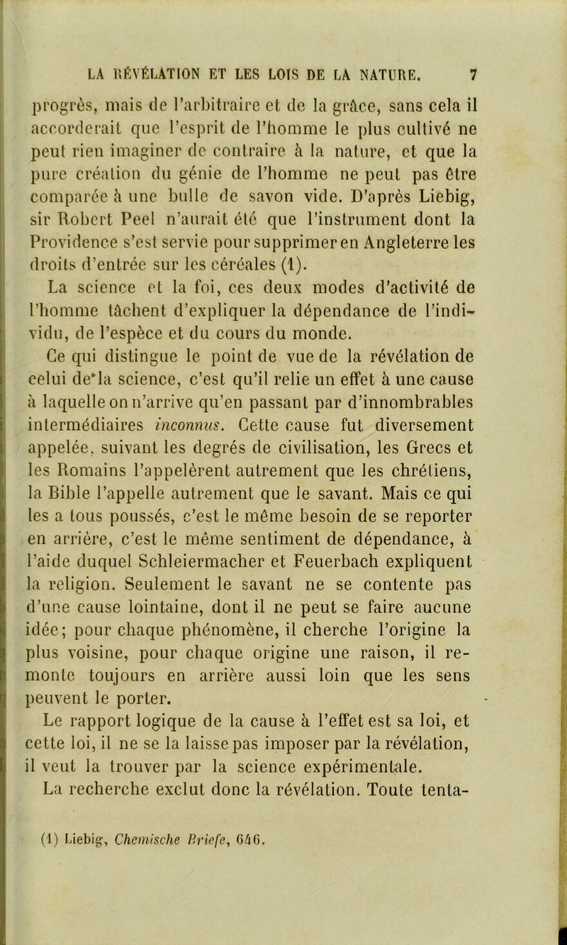 progrès, mais de l’arbitraire et de la grâce, sans cela il accorderait que l’esprit de l’homme le plus cultivé ne peut rien imaginer de contraire à la nature, et que la pure création du génie de l’homme ne peut pas être comparée à une bulle de savon vide. D’après Liebig, sir Robert Peel n’aurait été que l’instrument dont la Providence s’est servie pour supprimer en Angleterre les droits d’entrée sur les céréales (1). La science et la foi, ces deux modes d’activité de l’homme tâchent d’expliquer la dépendance de l’indi- vidu, de l’espèce et du cours du monde. Ce qui distingue le point de vue de la révélation de celui delà science, c’est qu’il relie un effet à une cause à laquelle on 11’arrive qu’en passant par d’innombrables intermédiaires inconnus. Cette cause fut diversement appelée, suivant les degrés de civilisation, les Grecs et les Romains l’appelèrent autrement que les chrétiens, la Bible l’appelle autrement que le savant. Mais ce qui les a tous poussés, c’est le môme besoin de se reporter en arrière, c’est le même sentiment de dépendance, à l’aide duquel Schleiermacher et Feuerbach expliquent la religion. Seulement le savant ne se contente pas d’une cause lointaine, dont il ne peut se faire aucune idée; pour chaque phénomène, il cherche l’origine la plus voisine, pour chaque origine une raison, il re- monte toujours en arrière aussi loin que les sens peuvent le porter. Le rapport logique de la cause à l’effet est sa loi, et cette loi, il ne se la laisse pas imposer par la révélation, il veut la trouver par la science expérimentale. La recherche exclut donc la révélation. Toute tenta- (1) Liebig-, Chcmische Briefe, 646. fl