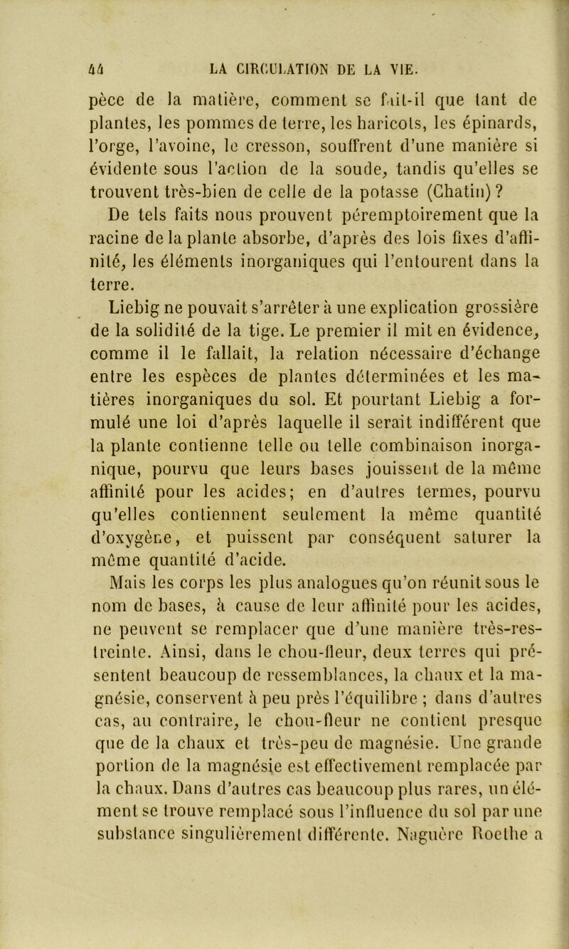 pèce de la matière, comment se fait-il que tant de plantes, les pommes de terre, les haricots, les épinards, l’orge, l’avoine, le cresson, souffrent d’une manière si évidente sous l’action de la soude, tandis qu’elles se trouvent très-bien de celle de la potasse (Chatin) ? De tels faits nous prouvent péremptoirement que la racine de la plante absorbe, d’après des lois fixes d’afli- nilé, les éléments inorganiques qui l’entourent dans la terre. Liebig ne pouvait s’arrêter à une explication grossière de la solidité de la tige. Le premier il mit en évidence, comme il le fallait, la relation nécessaire d’échange entre les espèces de plantes déterminées et les ma- tières inorganiques du sol. Et pourtant Liebig a for- mulé une loi d’après laquelle il serait indifférent que la plante contienne telle ou telle combinaison inorga- nique, pourvu que leurs bases jouissent de la même affinité pour les acides; en d’autres termes, pourvu qu’elles contiennent seulement la même quantité d’oxygène, et puissent par conséquent saturer la même quantité d’acide. Mais les corps les plus analogues qu’on réunit sous le nom de bases, à cause de leur affinité pour les acides, ne peuvent se remplacer que d’une manière très-res- treinte. Ainsi, dans le chou-fleur, deux terres qui pré- sentent beaucoup de ressemblances, la chaux et la ma- gnésie, conservent à peu près l’équilibre ; dans d’autres cas, au contraire, le chou-fleur ne contient presque que de la chaux et très-peu de magnésie. Une grande portion de la magnésie est effectivement remplacée par la chaux. Dans d’autres cas beaucoup plus rares, un élé- ment se trouve remplacé sous l’influence du sol par une substance singulièrement différente. Naguère Itoelhe a