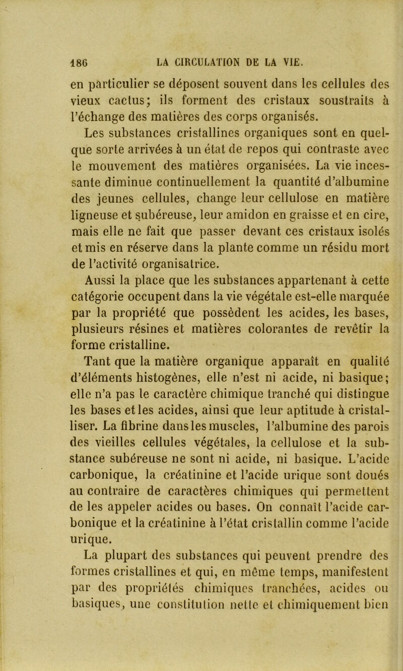 en particulier se déposent souvent dans les cellules des vieux cactus; ils forment des cristaux soustraits à l’échange des matières des corps organisés. Les substances cristallines organiques sont en quel- que sorte arrivées à un état de repos qui contraste avec le mouvement des matières organisées. La vie inces- sante diminue continuellement la quantité d’albumine des jeunes cellules, change leur cellulose en matière ligneuse et subéreuse, leur amidon en graisse et en cire, mais elle ne fait que passer devant ces cristaux isolés et mis en réserve dans la plante comme un résidu mort de l’activité organisatrice. Aussi la place que les substances appartenant à cette catégorie occupent dans la vie végétale est-elle marquée par la propriété que possèdent les acides, les bases, plusieurs résines et matières colorantes de revêtir la forme cristalline. Tant que la matière organique apparaît en qualité d’éléments histogènes, elle n’est ni acide, ni basique; elle n’a pas le caractère chimique tranché qui distingue les bases et les acides, ainsi que leur aptitude à cristal- liser. La fibrine dans les muscles, l’albumine des parois des vieilles cellules végétales, la cellulose et la sub- stance subéreuse ne sont ni acide, ni basique. L’acide carbonique, la créatinine et l’acide urique sont doués au contraire de caractères chimiques qui permettent de les appeler acides ou bases. On connaît l’acide car- bonique et la créatinine à l’état cristallin comme l’acide urique. La plupart des substances qui peuvent prendre des formes cristallines et qui, en même temps, manifestent par des propriétés chimiques tranchées, acides ou basiques, une constitution nette et chimiquement bien