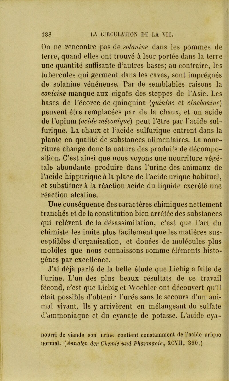 On ne rencontre pas de solanine dans les pommes de terre, quand elles ont trouvé à leur portée dans la terre une quantité suffisante d’autres bases; au contraire, les tubercules qui germent dans les caves, sont imprégnés de solanine vénéneuse. Par de semblables raisons la conicine manque aux ciguës des steppes de l’Asie. Les bases de l’écorce de quinquina (quinine et cinchonine) peuvent être remplacées par de la chaux, et un acide de l’opium [acide méconiquë) peut l’être par l’acide sul- furique. La chaux et l’acide sulfurique entrent dans la plante en qualité de substances alimentaires. La nour- riture change donc la nature des produits de décompo- sition. C’est ainsi que nous voyons une nourriture végé- tale abondante produire dans l’urine des animaux de l’acide hippurique à la place de l’acide urique habituel, et substituer à la réaction acide du liquide excrété une réaction alcaline. Une conséquence des caractères chimiques nettement tranchés et de la constitution bien arrêtée des substances qui relèvent de la désassimilation, c'est que l’art du chimiste les imite plus facilement que les matières sus- ceptibles d’organisation, et douées de molécules plus mobiles que nous connaissons comme éléments histo- gènes par excellence. J’ai déjà parlé de la belle étude que Liebig a faite de l’urine. L’un des plus beaux résultats de ce travail fécond, c'est que Liebig et Woehler ont découvert qu’il était possible d’obtenir l’urée sans le secours d’un ani- mal vivant. Ils y arrivèrent en mélangeant du sulfate d’ammoniaque et du cyanate de potasse. L’acide cya- nourri de viande son urine contient constamment de l’acide urique normal, (ÀnnaJçn der Chernie und Pharmacie, XCYII, 360.)