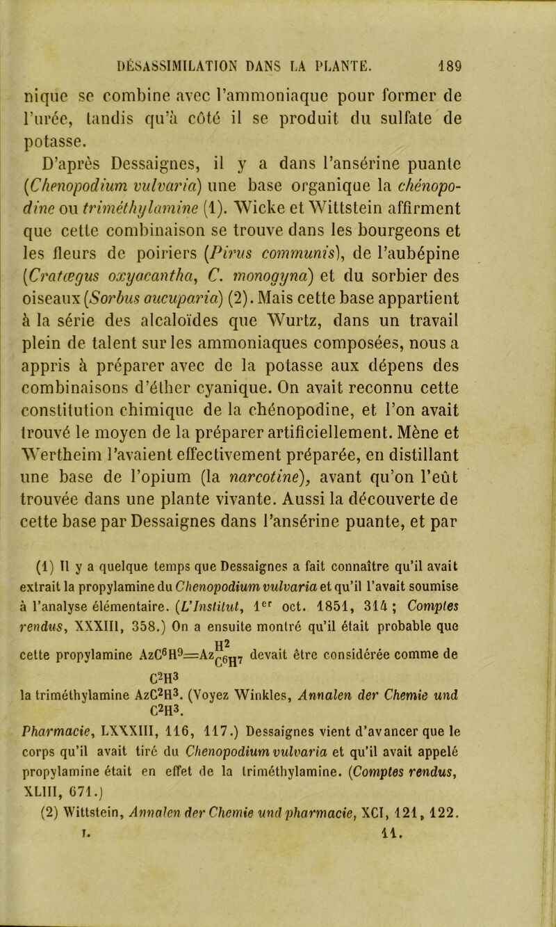 nique se combine avec l’ammoniaque pour former de l’urée, tandis qu’à côté il se produit du sulfate de potasse. D’après Dessaignes, il y a dans l’ansérine puante (Chenopodium vulvario) une base organique la chénopo- dine ou trimèthylamine (1). Wicke et Wittstein affirment que cette combinaison se trouve dans les bourgeons et les fleurs de poiriers (Pims comrnunis), de l’aubépine (Cratægus oxyacanthci, C. monogyna) et du sorbier des oiseaux (Sorbus oucupoxia) (2). Mais cette base appartient à la série des alcaloïdes que Wurtz, dans un travail plein de talent sur les ammoniaques composées, nous a appris à préparer avec de la potasse aux dépens des combinaisons d’éther cyanique. On avait reconnu cette constitution chimique de la chénopodine, et l’on avait trouvé le moyen de la préparer artificiellement. Mène et Wertheim l’avaient effectivement préparée, en distillant une base de l’opium (la narcotinè), avant qu’on l’eût trouvée dans une plante vivante. Aussi la découverte de cette base par Dessaignes dans l’ansérine puante, et par (1) Il y a quelque temps que Dessaignes a fait connaître qu’il avait extrait la propylamine du Chenopodium vulvaria et qu’il l’avait soumise à l’analyse élémentaire. (L'Institut, 1er oct. 1851, 314 ; Comptes rendus, XXXIII, 358.) On a ensuite montré qu’il était probable que H2 cette propylamine AzC6H9=Azc6^7 devait être considérée comme de C2H3 la triméthylamine AzC2H3. (Voyez Winkles, Annalen der Chemie und C2H3. Pharmacie, LXXXIII, 116, 117.) Dessaignes vient d’avancer que le corps qu’il avait tiré du Chenopodium vulvaria et qu’il avait appelé propylamine était en effet de la triméthylamine. (Comptes rendus, XL1II, 671.) (2) Wittstein, Annalen der Chemie und pharmacie, XCI, 121,122.