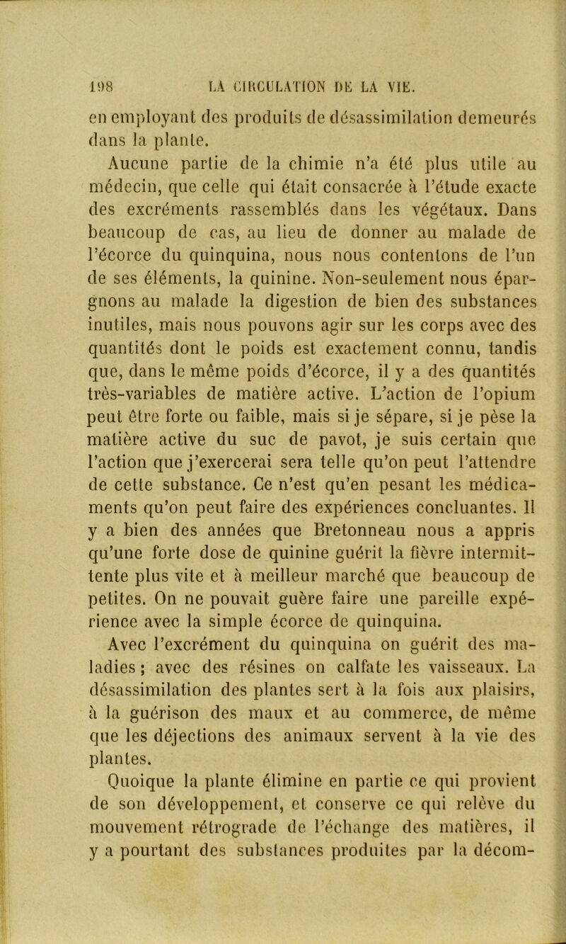 en employant des produits de désassimilation demeurés dans la plante. Aucune partie de la chimie n’a été plus utile au médecin, que celle qui était consacrée à l’étude exacte des excréments rassemblés dans les végétaux. Dans beaucoup de cas, au lieu de donner au malade de l’écorce du quinquina, nous nous contenions de l’un de ses éléments, la quinine. Non-seulement nous épar- gnons au malade la digestion de bien des substances inutiles, mais nous pouvons agir sur les corps avec des quantités dont le poids est exactement connu, tandis que, dans le meme poids d’écorce, il y a des quantités très-variables de matière active. L'action de l’opium peut être forte ou faible, mais si je sépare, si je pèse la matière active du suc de pavot, je suis certain que l’action que j’exercerai sera telle qu’on peut l’attendre de cette substance. Ce n’est qu’en pesant les médica- ments qu’on peut faire des expériences concluantes. 11 y a bien des années que Bretonneau nous a appris qu’une forte dose de quinine guérit la fièvre intermit- tente plus vite et à meilleur marché que beaucoup de petites. On ne pouvait guère faire une pareille expé- rience avec la simple écorce de quinquina. Avec l’excrément du quinquina on guérit des ma- ladies ; avec des résines on calfate les vaisseaux. La désassimilation des plantes sert à la fois aux plaisirs, à la guérison des maux et au commerce, de même que les déjections des animaux servent à la vie des plantes. Quoique la plante élimine en partie ce qui provient de son développement, et conserve ce qui relève du mouvement rétrograde de l’échange des matières, il y a pourtant des substances produites par la décom-