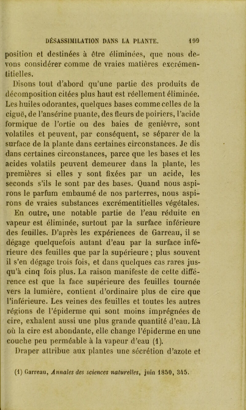 position et destinées à être éliminées, que nous de- vons considérer comme de vraies matières excrémen- titielles. Disons tout d’abord qu’une partie des produits de décomposition citées plus haut est réellement éliminée. Les huiles odorantes, quelques bases comme celles de la ciguë, de l’ansérine puante, des fleurs de poiriers, l’acide formique de l’ortie ou des baies de genièvre, sont volatiles et peuvent, par conséquent, se séparer de la surface de la plante dans certaines circonstances. Je dis dans certaines circonstances, parce que les bases et les acides volatils peuvent demeurer dans la plante, les premières si elles y sont fixées par un acide, les seconds s’ils le sont par des bases. Quand nous aspi- rons le parfum embaumé de nos parterres, nous aspi- rons de vraies substances excrémentitielles végétales. En outre, une notable partie de l’eau réduite en vapeur est éliminée, surtout par la surface inférieure des feuilles. D’après les expériences de Garreau, il se dégage quelquefois autant d’eau par la surface infé- rieure des feuilles que par la supérieure ; plus souvent il s’en dégage trois fois, et dans quelques cas rares jus- qu’à cinq fois plus. La raison manifeste de cette diffé- rence est que la face supérieure des feuilles tournée vers la lumière, contient d’ordinaire plus de cire que l’inférieure. Les veines des feuilles et toutes les autres régions de l’épiderme qui sont moins imprégnées de cire, exhalent aussi une plus grande quantité d’eau. Là où la cire est abondante, elle change l’épiderme en une couche peu perméable à la vapeur d’eau (1). Draper attribue aux plantes une sécrétion d’azote et (1) Garreau, Annales des sciences naturelles, juin 1850, 345.