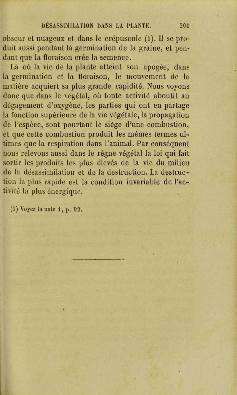 obscur el nuageux cl clans le crépuscule (1). 11 se pro- duit aussi pendant la germination de la graine, et pen- dant que la floraison crée la semence. Là où la vie de la plante atteint son apogée, dans la germination et la floraison, le mouvement de la matière acquiert sa plus grande rapidité. Nous voyons donc que dans le végétal, où toute activité aboutit au dégagement d’oxygène, les parties qui ont en partage la fonction supérieure de la vie végétale, la propagation de l’espèce, sont pourtant le siège d’une combustion, et que cette combustion produit les mêmes termes ul- times que la respiration dans l’animal. Par conséquent nous relevons aussi dans le règne végétal la loi qui fait sortir les produits les plus élevés de la vie du milieu de la désassimilation et de la destruction. La destruc- tion la plus rapide est la condition invariable de l’ac- tivité la plus énergique.