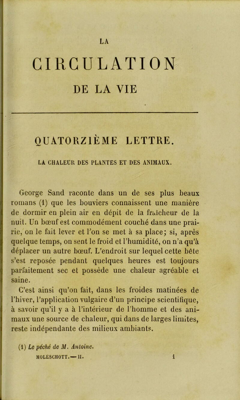 CIRCULATION DE LA VIE QUATORZIÈME LETTRE. LA CHALEUR DES PLANTES ET DES ANIMAUX. George Sand raconte dans un de ses plus beaux romans (1) que les bouviers connaissent une manière de dormir en plein air en dépit de la fraîcheur de la nuit. Un bœuf est commodément couché dans une prai- rie, on le fait lever et Ton se met à sa place; si, après quelque temps, on sent le froid et l’humidité, on n’a qu’à déplacer un autre bœuf. L’endroit sur lequel cette bête s’est reposée pendant quelques heures est toujours parfaitement sec et possède une chaleur agréable et saine. C’est ainsi qu’on fait, dans les froides matinées de l’hiver, l’application vulgaire d’un principe scientifique, à savoir qu’il y a à l’intérieur de l’homme et des ani- maux une source de chaleur, qui dans de larges limites, reste indépendante des milieux ambiants. (1) Le péché de M. Antoine.