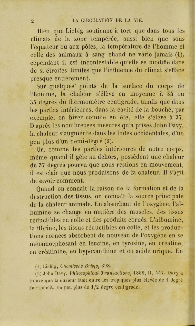 Bien que Liebig soutienne à tort que dans tous les climats de la zone tempérée, aussi bien que sous l’équateur ou aux pôles, la température de l’homme et celle des animaux à sang chaud ne varie jamais (1), cependant il est incontestable qu’elle se modifie dans de si étroites limites que l’influence du climat s’efface presque entièrement. Sur quelques' points de la surface du corps de l’homme, la chaleur s’élève en moyenne à 3lx ou 35 degrés du thermomètre centigrade, tandis que dans les parties intérieures, dans la cavité de la bouche, par exemple, en hiver comme en été, elle s’élève à 37. D’après les nombreuses mesures qu’a prises John Davy, la chaleur s'augmente dans les Indes occidentales, d’un peu plus d’un demi-degré (2). Or, comme les parties intérieures de notre corps, même quand il gèle au dehors, possèdent une chaleur de 37 degrés pourvu que nous restions en mouvement, il est clair que nous produisons de la chaleur. Il s’agit de savoir comment. Quand on connaît la raison de la formation et de la destruction, des tissus, on connaît la source principale de la chaleur animale. En absorbant de l’oxygène, l’al- bumine se change en matière des muscles, des tissus réductibles en colle et des produits cornés. L’albumine, la fibrine, les tissus réductibles en colle, et les produc- tions cornées absorbent de nouveau de l’oxygène en se métamorphosant en leucine, en tyrosine, en créatine, en créatinine, en hypoxanthine et en acide urique. En (1 ) Liebig, Ciiemische Briefe, 398. (2) John Davy, Philosophie al Transactions, 1850, II, hhl. Davy a trouvé que la chaleur était entre les tropiques plus élevée de 1 degré Eah ch'teil, un peu plus de 1/2 degré centigrade.