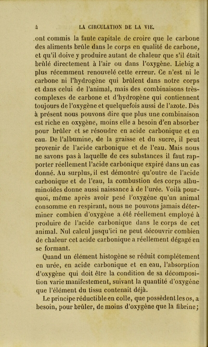.onl commis la faute capitale de croire que le carbone des aliments brûle dans le corps en qualité de carbone, et qu’il doive y produire autant de chaleur que s’il était brûlé directement à l’air ou dans l’oxygène. Liebig a plus récemment renouvelé cette erreur. Ce n’est ni le carbone ni l’hydrogène qui brûlent dans notre corps et dans celui de l’animal, mais des combinaisons très- complexes de carbone et d’hydrogène qui contiennent toujours de l’oxygène et quelquefois aussi de l’azote. Dès à présent nous pouvons dire que plus une combinaison est riche en oxygène, moins elle a besoin d’en absorber pour brûler et se résoudre en acide carbonique et en eau. De l’albumine, de la graisse et du sucre, il peut provenir de l’acide carbonique et de l’eau. Mais nous ne savons pas à laquelle de ces substances il faut rap- porter réellement l’acide carbonique expiré dans un cas donné. Au surplus, il est démontré qu’outre de l’acide carbonique et de l’eau, la combustion des corps albu- minoïdes donne aussi naissance à de l’urée. Voilà pour- quoi, même après avoir pesé l’oxygène qu’un animal consomme en respirant, nous ne pouvons jamais déter- miner combien d’oxygène a été réellement employé à produire de l’acide carbonique dans le corps de cet animal. Nul calcul jusqu’ici ne peut découvrir combien de chaleur cet acide carbonique a réellement dégagé en se formant. Quand un élément histogène se réduit complètement en urée, en acide carbonique et en eau, l’absorption d’oxygène qui doit être la condition de sa décomposi- tion varie manifestement, suivant la quantité d’oxygène que l’élément du tissu contenait déjà. Le principe réductible en colle, que possèdent les os, a besoin, pour brûler, de moins d’oxygène que la fibrine;
