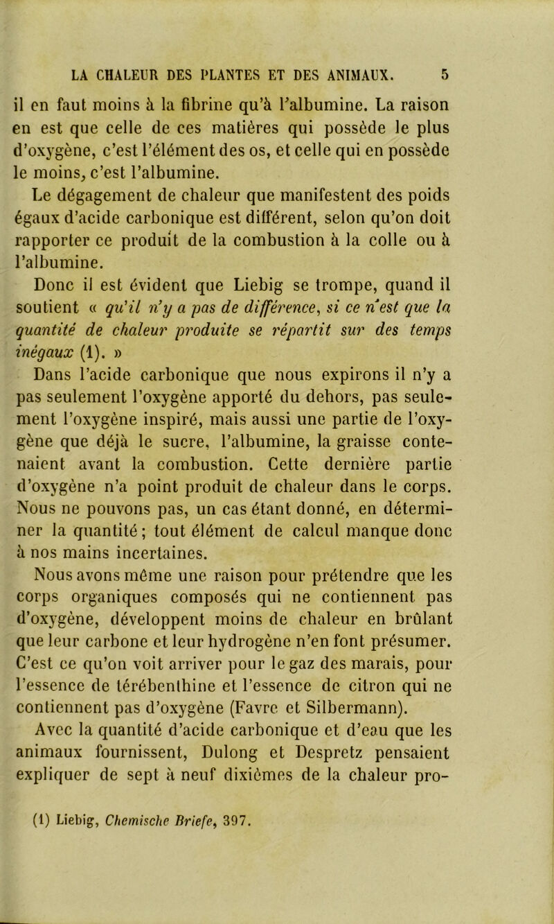 il en faut moins à la fibrine qu’à l'albumine. La raison en est que celle de ces matières qui possède le plus d’oxygène, c’est l’élément des os, et celle qui en possède le moins, c’est l’albumine. Le dégagement de chaleur que manifestent des poids égaux d’acide carbonique est différent, selon qu’on doit rapporter ce produit de la combustion à la colle ou à l’albumine. Donc il est évident que Liebig se trompe, quand il soutient « qu'il n’y a pas de différence, si ce nest que la quantité de chaleur produite se répartit sur des temps inégaux (1). » Dans l’acide carbonique que nous expirons il n’y a pas seulement l’oxygène apporté du dehors, pas seule- ment l’oxygène inspiré, mais aussi une partie de l’oxy- gène que déjà le sucre, l’albumine, la graisse conte- naient avant la combustion. Cette dernière partie d’oxygène n’a point produit de chaleur dans le corps. Nous ne pouvons pas, un cas étant donné, en détermi- ner la quantité; tout élément de calcul manque donc à nos mains incertaines. Nous avons même une raison pour prétendre que les corps organiques composés qui ne contiennent pas d’oxygène, développent moins de chaleur en brûlant que leur carbone et leur hydrogène n’en font présumer. C’est ce qu’on voit arriver pour le gaz des marais, pour l’essence de térébenthine et l’essence de citron qui ne contiennent pas d’oxygène (Favre et Silbermann). Avec la quantité d’acide carbonique et d’eau que les animaux fournissent, Dulong et Despretz pensaient expliquer de sept à neuf dixièmes de la chaleur pro-