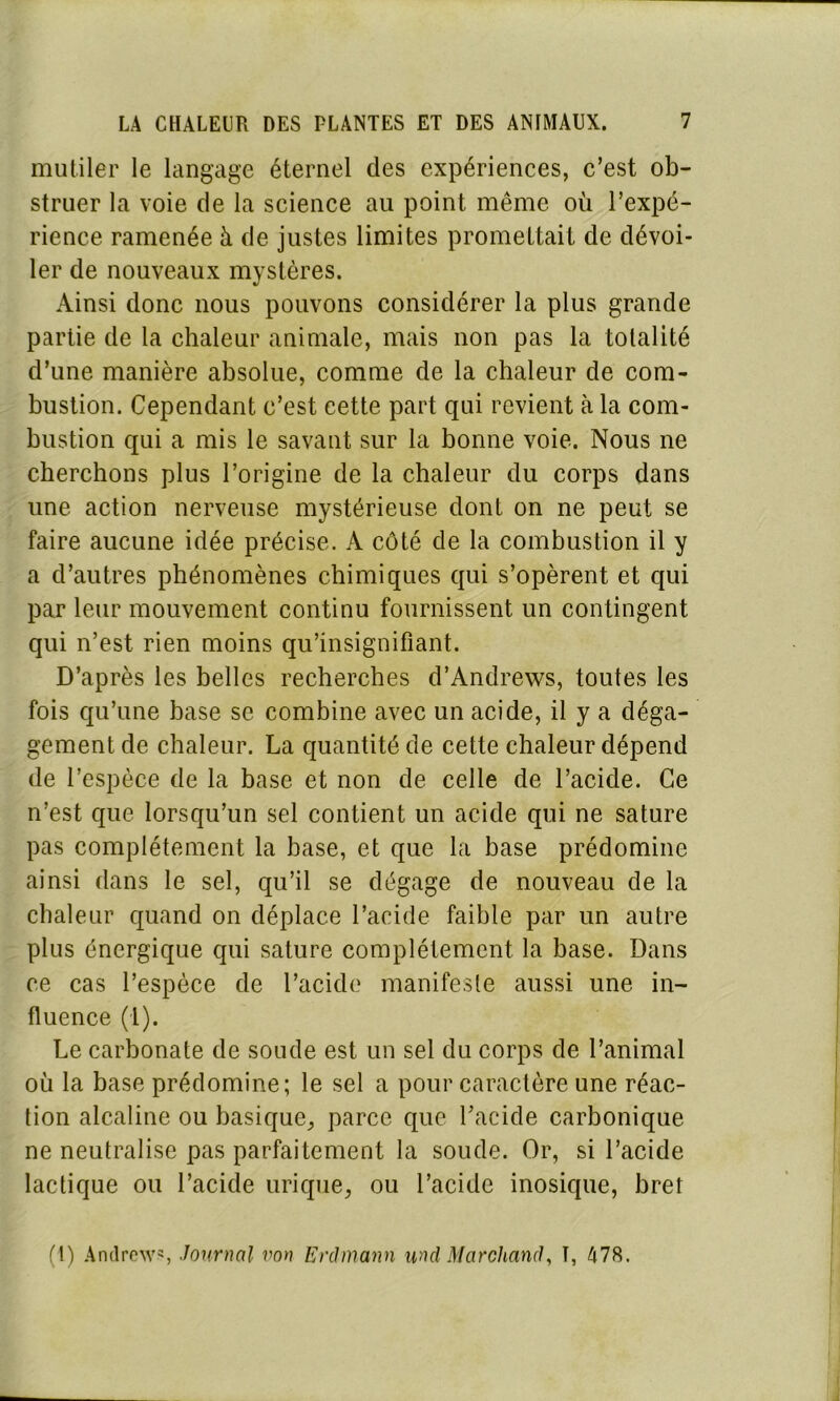 mutiler le langage éternel des expériences, c’est ob- struer la voie de la science au point même où l’expé- rience ramenée à de justes limites promettait de dévoi- ler de nouveaux mystères. Ainsi donc nous pouvons considérer la plus grande partie de la chaleur animale, mais non pas la totalité d’une manière absolue, comme de la chaleur de com- bustion. Cependant c’est cette part qui revient cà la com- bustion qui a mis le savant sur la bonne voie. Nous ne cherchons plus l’origine de la chaleur du corps dans une action nerveuse mystérieuse dont on ne peut se faire aucune idée précise. À côté de la combustion il y a d’autres phénomènes chimiques qui s’opèrent et qui par leur mouvement continu fournissent un contingent qui n’est rien moins qu’insignifiant. D’après les belles recherches d’Andrews, toutes les fois qu’une base se combine avec un acide, il y a déga- gement de chaleur. La quantité de cette chaleur dépend de l’espèce de la base et non de celle de l’acide. Ce n’est que lorsqu’un sel contient un acide qui ne sature pas complètement la base, et que la base prédomine ainsi dans le sel, qu’il se dégage de nouveau de la chaleur quand on déplace l’acide faible par un autre plus énergique qui sature complètement la base. Dans ce cas l’espèce de l’acide manifeste aussi une in- fluence (1). Le carbonate de soude est un sel du corps de l’animal où la base prédomine; le sel a pour caractère une réac- tion alcaline ou basique, parce que l’acide carbonique ne neutralise pas parfaitement la soude. Or, si l’acide lactique ou l’acide urique, ou l’acide inosique, bref (1) Andrew5, Journal von Erdmann und Marchand, T, 478.