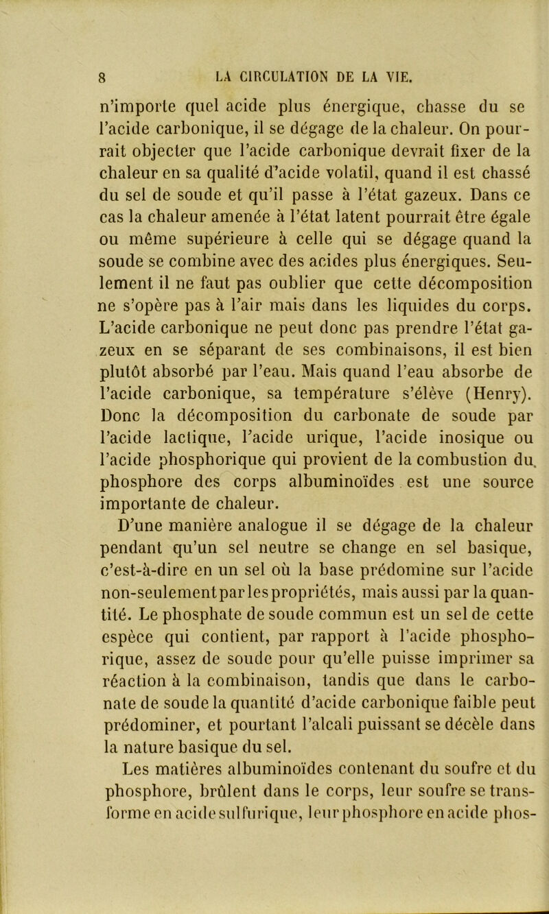 n’imporle quel acide plus énergique, chasse du se l’acide carbonique, il se dégage de la chaleur. On pour- rait objecter que l’acide carbonique devrait fixer de la chaleur en sa qualité d’acide volatil, quand il est chassé du sel de soude et qu’il passe à l’état gazeux. Dans ce cas la chaleur amenée à l’état latent pourrait être égale ou même supérieure à celle qui se dégage quand la soude se combine avec des acides plus énergiques. Seu- lement il ne faut pas oublier que cette décomposition ne s’opère pas à l’air mais dans les liquides du corps. L’acide carbonique ne peut donc pas prendre l’état ga- zeux en se séparant de ses combinaisons, il est bien plutôt absorbé par l’eau. Mais quand l’eau absorbe de l’acide carbonique, sa température s’élève (Henry). Donc la décomposition du carbonate de soude par l’acide lactique, l’acide urique, l’acide inosique ou l’acide phosphorique qui provient de la combustion du, phosphore des corps albuminoïdes est une source importante de chaleur. D’une manière analogue il se dégage de la chaleur pendant qu’un sel neutre se change en sel basique, c’est-à-dire en un sel où la base prédomine sur l’acide non-seulementpar les propriétés, mais aussi par la quan- tité. Le phosphate de soude commun est un sel de cette espèce qui contient, par rapport à l’acide phospho- rique, assez de soude pour qu’elle puisse imprimer sa réaction à la combinaison, tandis que dans le carbo- nate de soude la quantité d’acide carbonique faible peut prédominer, et pourtant l’alcali puissant se décèle dans la nature basique du sel. Les matières albuminoïdes contenant du soufre et du phosphore, brûlent dans le corps, leur soufre se trans- forme en acide sulfurique, leur phosphore en acide phos-