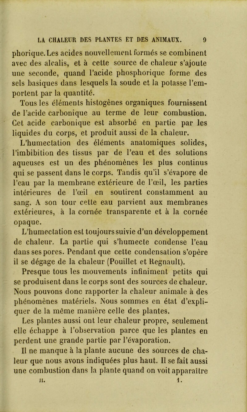 phorique.Les acides nouvellement formés se combinent avec des alcalis, et à cette source de chaleur s’ajoute une seconde, quand l’acide phosphorique forme des sels basiques dans lesquels la soude et la potasse l’em- portent par la quantité. Tous les éléments histogènes organiques fournissent de l’acide carbonique au terme de leur combustion. Cet acide carbonique est absorbé en partie par les liquides du corps, et produit aussi de la chaleur. L’humectation des éléments anatomiques solides, l’imbibition des tissus par de l’eau et des solutions aqueuses est un des phénomènes les plus continus qui se passent dans le corps. Tandis qu’il s’évapore de l’eau par la membrane extérieure de l’œil, les parties intérieures de l’œil en soutirent constamment au sang. A son tour cette eau parvient aux membranes extérieures, à la cornée transparente et à la cornée opaque. L’humectation est toujours suivie d’un développement de chaleur. La partie qui s’humecte condense l’eau dans ses pores. Pendant que cette condensation s’opère il se dégage de la chaleur (Pouillet et Régnault). Presque tous les mouvements infiniment petits qui se produisent dans le corps sont des sources de chaleur. Nous pouvons donc rapporter la chaleur animale à des phénomènes matériels. Nous sommes en état d’expli- quer de la môme manière celle des plantes. Les plantes aussi ont leur chaleur propre, seulement elle échappe à l’observation parce que les plantes en perdent une grande partie par l’évaporation. Il ne manque à la plante aucune des sources de cha- leur que nous avons indiquées plus haut. Il se fait aussi une combustion dans la plante quand on voit apparaître ii. i.