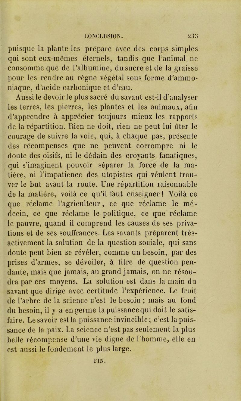 puisque la plante les prépare avec des corps simples qui sont eux-mêmes éternels, tandis que l’animal ne consomme que de l’albumine, du sucre et de la graisse pour les rendre au règne végétal sous forme d’ammo- niaque, d’acide carbonique et d’eau. Aussi le devoir le plus sacré du savant est-il d’analyser les terres, les pierres, les plantes et les animaux, afin d’apprendre à apprécier toujours mieux les rapports de la répartition. Rien ne doit, rien ne peut lui ôter le courage de suivre la voie, qui, à chaque pas, présente des récompenses que ne peuvent corrompre ni le doute des oisifs, ni le dédain des croyants fanatiques, qui s’imaginent pouvoir séparer la force de la ma- tière, ni Timpatience des utopistes qui véulent trou- ver le but avant la route. Une répartition raisonnable de la matière, voilà ce qu’il faut enseigner! Voilà ce que réclame l’agriculteur, ce que réclame le mé- decin, ce que réclame le politique, ce que réclame le pauvre, quand il comprend les causes de ses priva- tions et de scs souffrances. Les savants préparent très- activement la solution de la question sociale, qui sans doute peut bien se révéler, comme un besoin, par des prises d’armes, se dévoiler, à titre de question pen- dante, mais que jamais, au grand jamais, on ne résou- dra par ces moyens. La solution est dans la main du savant que dirige avec certitude l’expérience. Le fruit de l’arbre de la science c’est le besoin ; mais au fond du besoin, il y a en germe la puissance qui doit le satis- faire. Le savoir est la puissance invincible; c’est la puis- sance de la paix. La science n’est pas seulement la plus belle récompense d’une vie digne de l’homme, elle en est aussi le fondement le plus large. FIN.