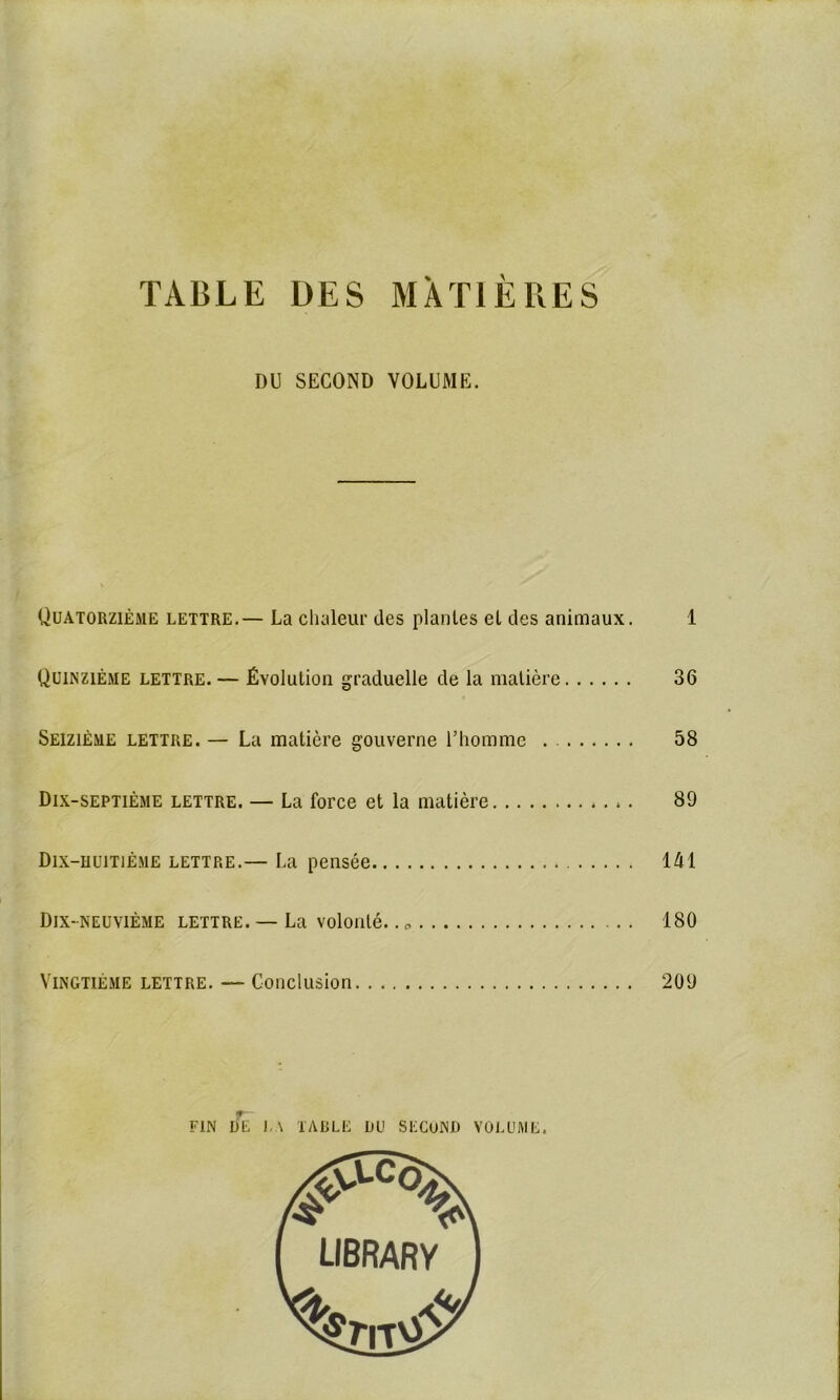 TABLE DES MATIÈRES DU SECOND VOLUME. Quatorzième lettre.— La chaleur des plantes et des animaux. 1 Quinzième lettre. — Évolution graduelle de la matière 36 Seizième lettre. — La matière gouverne l’homme . 58 Dix-septième lettre. — La force et la matière 89 Dix-huitième lettre.— La pensée 141 Dix-neuvième lettre. — La volonté.. 180 Vingtième lettre. — Conclusion 209 FIN UE LA TABLE UU SECOND VOLUME.