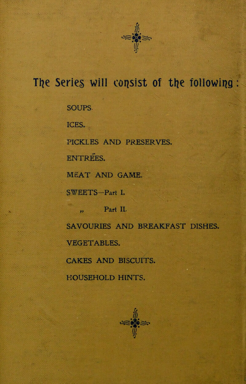 Tlje Series will consist of tlje following SOUPS. ICES. PICKLES AND PRESERVES. ENTREES. MEAT AND GAME. SWEETS—Part I. „ Part II. SAVOURIES AND BREAKFAST DISHES. VEGETABLES.