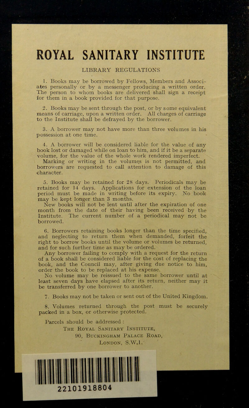 ROYAL SANITARY INSTITUTE LIBRARY REGULATIONS 1. Books may be borrowed by Fellows, Members and Associ- ates personally or by a messenger producing a written order. The person to whom books are delivered shall sign a receipt for them in a book provided for that purpose. 2. Books may be sent through the post, or by some equivalent means of carriage, upon a written order. All charges of carriage to the Institute shall be defrayed by the borrower. 3. A borrower may not have more than three volumes in his possession at one time. 4. A borrower will be considered liable for the value of any book lost or damaged while on loan to him, and if it be a separate volume, for the value of the whole work rendered imperfect. Marking or writing in the volume,s is not permitted, and borrowers are requested to call attention to damage of this character. 5. Books may be retained for 28 days. Periodicals may be retained for 14 days. Applications for extension of the loan period must be made in writing before its expiry. No book may be kept longer than 3 months. New books will not be lent until after the expiration of one month from the date of their having been received by the Institute. The current number of a periodical may not be borrowed. 6. Borrowers retaining books longer than the time specified, and neglecting to return them when demanded, forfeit the right to borrow books until the volume or volumes be returned, and for such further time as may be ordered. Any borrower failing to comply with a request for the return of a book shall be considered liable for the cost of replacing the book, and the Council may, after giving due notice to him, order the book to be replaced at his expense. No volume may be reissued to the same borrower until at least seven days have elapsed after its return, neither may it be transferred by one borrower to another. 7- Books may not be taken or sent out of the United Kingdom. 8. Volumes returned through the post must be securely packed in a box, or otherwise protected. Parcels should be addressed : The Royal Sanitary Institute, 90, Buckingham Palace Road, London, S.W.l.