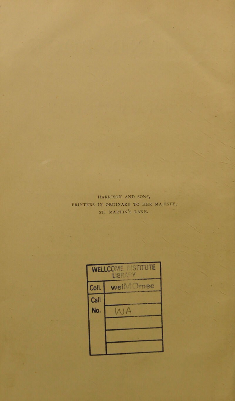 HARRISON AND SONS, PRINTERS IN ORDINARY TO HER MAJESTY. ST. MARTIN’S LANE. WELLC0^~ ortTUTE UBPAv/ Coll. wel^ ^mec Call No. IajA