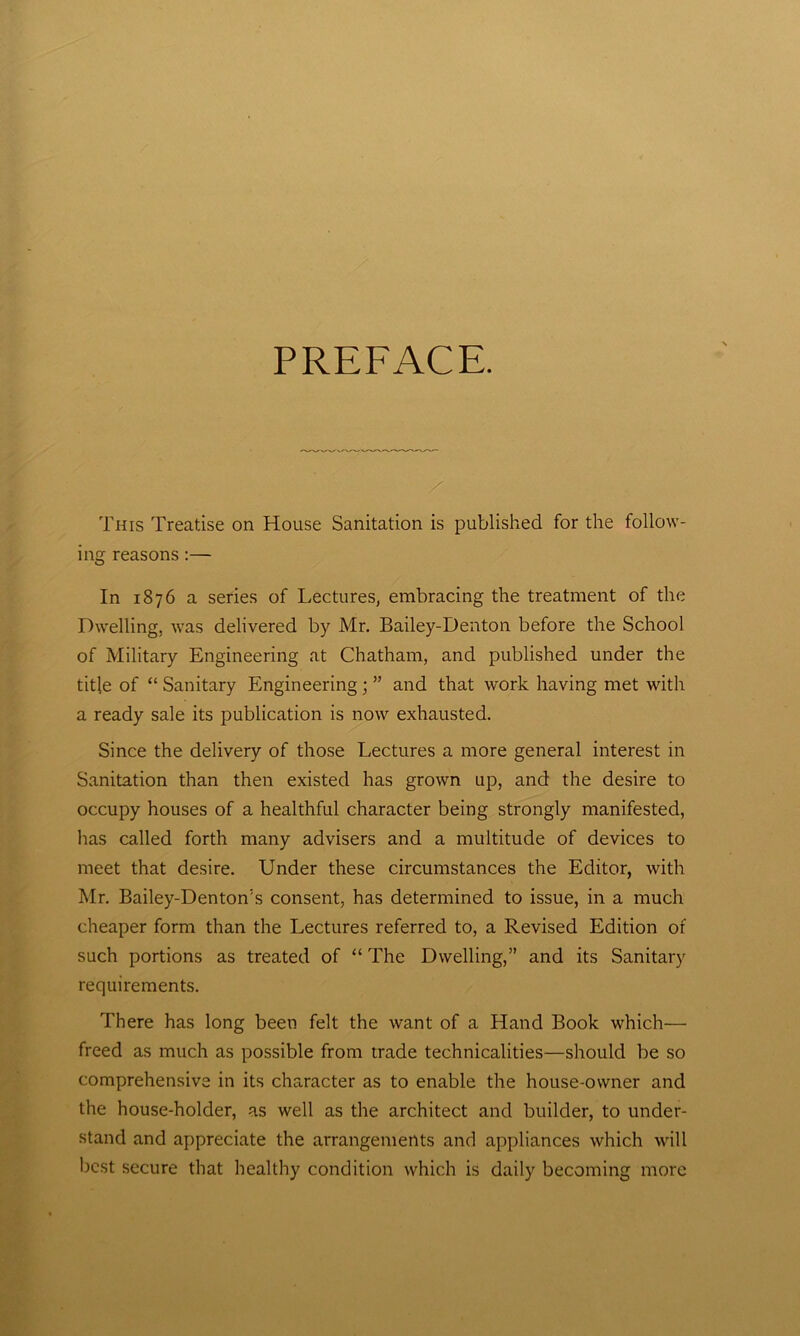 PREFACE. This Treatise on House Sanitation is published for the follow- ing reasons :— In 1876 a series of Lectures, embracing the treatment of the Dwelling, was delivered by Mr. Bailey-Denton before the School of Military Engineering at Chatham, and published under the title of “ Sanitary Engineering ; ” and that work having met with a ready sale its publication is now exhausted. Since the delivery of those Lectures a more general interest in Sanitation than then existed has grown up, and the desire to occupy houses of a healthful character being strongly manifested, has called forth many advisers and a multitude of devices to meet that desire. Under these circumstances the Editor, with Mr. Bailey-Denton’s consent, has determined to issue, in a much cheaper form than the Lectures referred to, a Revised Edition of such portions as treated of “ The Dwelling,” and its Sanitary requirements. There has long been felt the want of a Hand Book which— freed as much as possible from trade technicalities—should be so comprehensive in its character as to enable the house-owner and the house-holder, as well as the architect and builder, to under- stand and appreciate the arrangements and appliances which will best secure that healthy condition which is daily becoming more