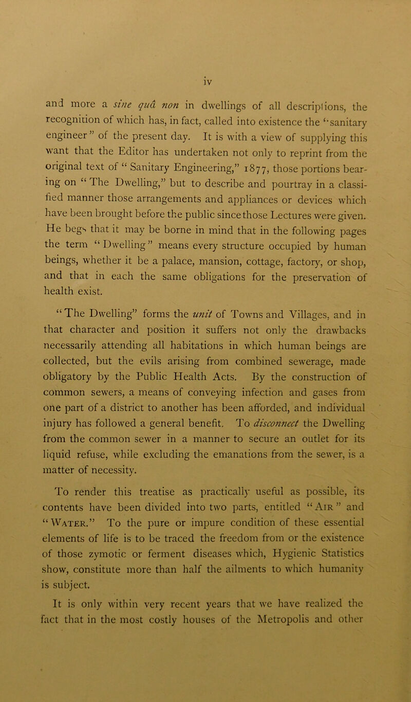 and more a sine qua non in dwellings of all descripfions, the recognition of which has, in fact, called into existence the ‘“sanitary engineer” of the present day. It is with a view of supplying this want that the Editor has undertaken not only to reprint from the original text of “ Sanitary Engineering,” 1877, those portions bear- ing on “ The Dwelling,” but to describe and pourtray in a classi- fied manner those arrangements and appliances or devices which have been brought before the public since those Lectures were given. He begs that it may be borne in mind that in the following pages the term “Dwelling” means every structure occupied by human beings, whether it be a palace, mansion, cottage, factory, or shop, and that in each the same obligations for the preservation of health exist. “The Dwelling” forms the unit of Towns and Villages, and in that character and position it suffers not only the drawbacks necessarily attending all habitations in which human beings are collected, but the evils arising from combined sewerage, made obligatory by the Public Health Acts. By the construction of common sewers, a means of conveying infection and gases from one part of a district to another has been afforded, and individual injury has followed a general benefit. To disconnect the Dwelling from the common sewer in a manner to secure an outlet for its liquid refuse, while excluding the emanations from the sewer, is a matter of necessity. To render this treatise as practically useful as possible, its contents have been divided into two parts, entitled “ Air ” and “Water.” To the pure or impure condition of these essential elements of life is to be traced the freedom from or the existence of those zymotic or ferment diseases which, Hygienic Statistics show, constitute more than half the ailments to which humanity is subject. It is only within very recent years that we have realized the fact that in the most costly houses of the Metropolis and other