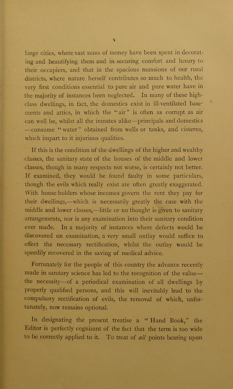 large cities, where vast sums of money have been spent in decorat- ing and beautifying them and in securing comfort and luxury to their occupiers, and that in the spacious mansions of our rural districts, where nature herself contributes so much to health, the very first conditions essential to pure air and pure water have in the majority of instances been neglected. In many of these high- class dwellings, in fact, the domestics exist in ill-ventilated base- ments and attics, in which the “air” is often as corrupt as air can well be, whilst all the inmates alike—principals and domestics —consume “ water ” obtained from wells or tanks, and cisterns, which impart to it injurious qualities. If this is the condition of the dwellings of the higher and wealthy classes, the sanitary state of the houses of the middle and lower classes, though in many respects not worse, is certainly not better. If examined, they would be found faulty in some particulars, though the evils which really exist are often greatly exaggerated. With house holders whose incomes govern the rent they pay for their dwellings,—which is necessarily greatly the case with the middle and lower classes,-—little or no thought is given to sanitary arrangements, nor is any examination into their sanitary condition ever made. In a majority of instances where defects would be discovered on examination, a very small outlay would suffice to effect the necessary rectification, whilst the outlay would be speedily recovered in the saving of medical advice. Fortunately for the people of this country the advance recently made in sanitary science has led to the recognition of the value— the necessity—of a periodical examination of all dwellings by properly qualified persons, and this will inevitably lead to the compulsory rectification of evils, the removal of which, unfor- tunately, now remains optional. In designating the present treatise a “ Hand Book,” the Editor is perfectly cognizant of the fact that the term is too wide to be correctly applied to it. To treat of all points bearing upon