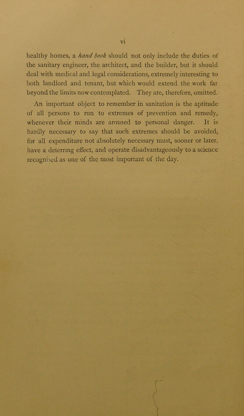 healthy homes, a ha?id book should not only include the duties of the sanitary engineer, the architect, and the builder, but it should deal with medical and legal considerations, extremely interesting to both landlord and tenant, but which would extend the work far beyond the limits now contemplated. They are, therefore, omitted. An important object to remember in sanitation is the aptitude of all persons to run to extremes of prevention and remedy, whenever their minds are aroused to personal danger. It is hardly necessary to say that such extremes should be avoided, for all expenditure not absolutely necessary must, sooner or later, have a deterring effect, and operate disadvantageous^ to a science recognised as one of the most important of the day.