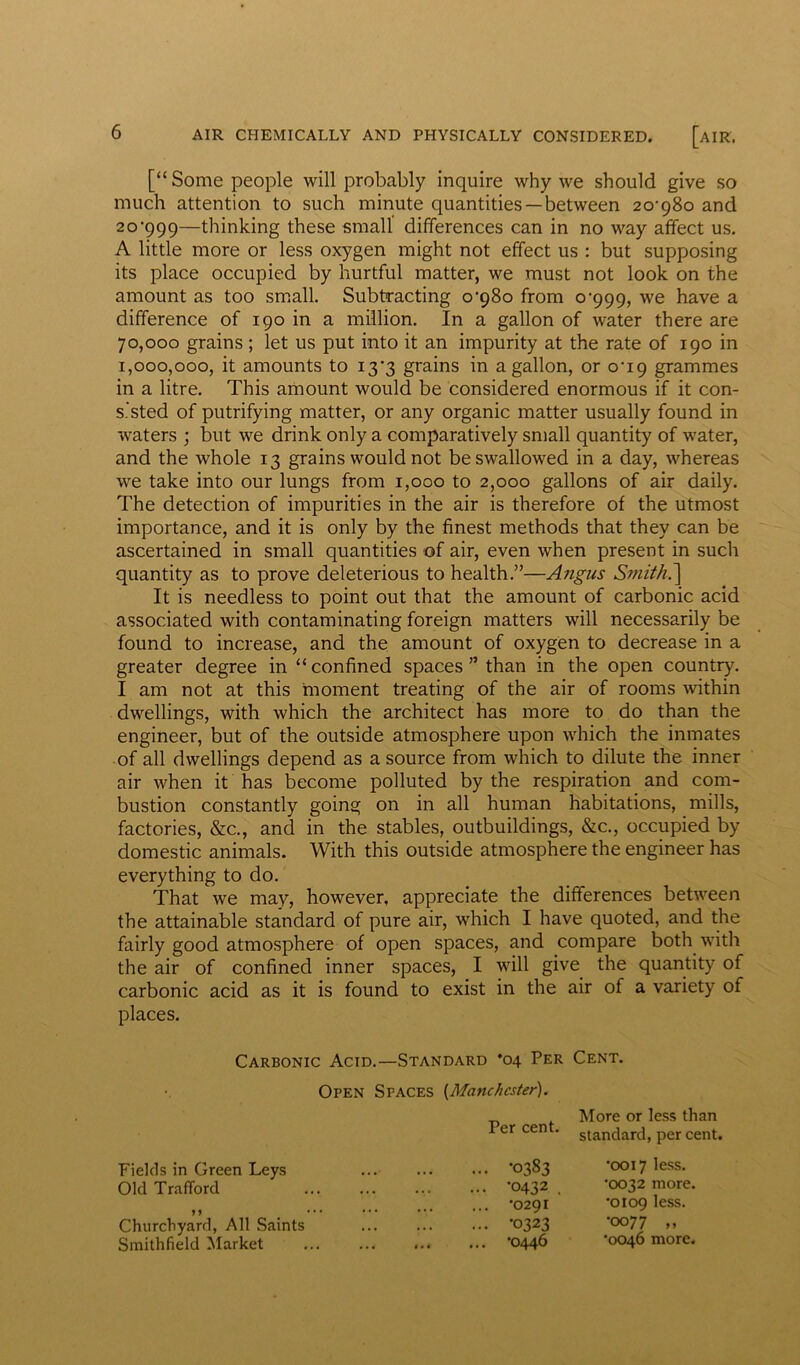 [“ Some people will probably inquire why we should give so much attention to such minute quantities —between 20*980 and 20*999—thinking these small differences can in no way affect us. A little more or less oxygen might not effect us : but supposing its place occupied by hurtful matter, we must not look on the amount as too small. Subtracting 0*980 from 0*999, we have a difference of 190 in a million. In a gallon of water there are 70,000 grains; let us put into it an impurity at the rate of 190 in 1,000,000, it amounts to 13*3 grains in a gallon, or 0*19 grammes in a litre. This amount would be considered enormous if it con- sisted of putrifying matter, or any organic matter usually found in waters ; but we drink only a comparatively small quantity of water, and the whole 13 grains would not be swallowed in a day, whereas we take into our lungs from 1,000 to 2,000 gallons of air daily. The detection of impurities in the air is therefore of the utmost importance, and it is only by the finest methods that they can be ascertained in small quantities of air, even when present in such quantity as to prove deleterious to health.”—Angus Smith.'] It is needless to point out that the amount of carbonic acid associated with contaminating foreign matters will necessarily be found to increase, and the amount of oxygen to decrease in a greater degree in “ confined spaces ” than in the open country. I am not at this moment treating of the air of rooms within dwellings, with which the architect has more to do than the engineer, but of the outside atmosphere upon which the inmates of all dwellings depend as a source from which to dilute the inner air when it has become polluted by the respiration and com- bustion constantly going on in all human habitations, mills, factories, &c., and in the stables, outbuildings, &c., occupied by domestic animals. With this outside atmosphere the engineer has everything to do. That we may, however, appreciate the differences between the attainable standard of pure air, which I have quoted, and the fairly good atmosphere of open spaces, and compare both with the air of confined inner spaces, I will give the quantity of carbonic acid as it is found to exist in the air of a variety of places. Carbonic Acid.—Standard *04 Per Cent. Open Spaces [Manchester). Per cent. Fields in Green Leys -0383 Old Trafford ... *0432 . 99 •** *0291 Churchyard, All Saints *0323 Smithfield Market ... ... *0446 More or less than standard, per cent. *0017 less. •0032 more. •0109 less. •0077 „ *0046 more.