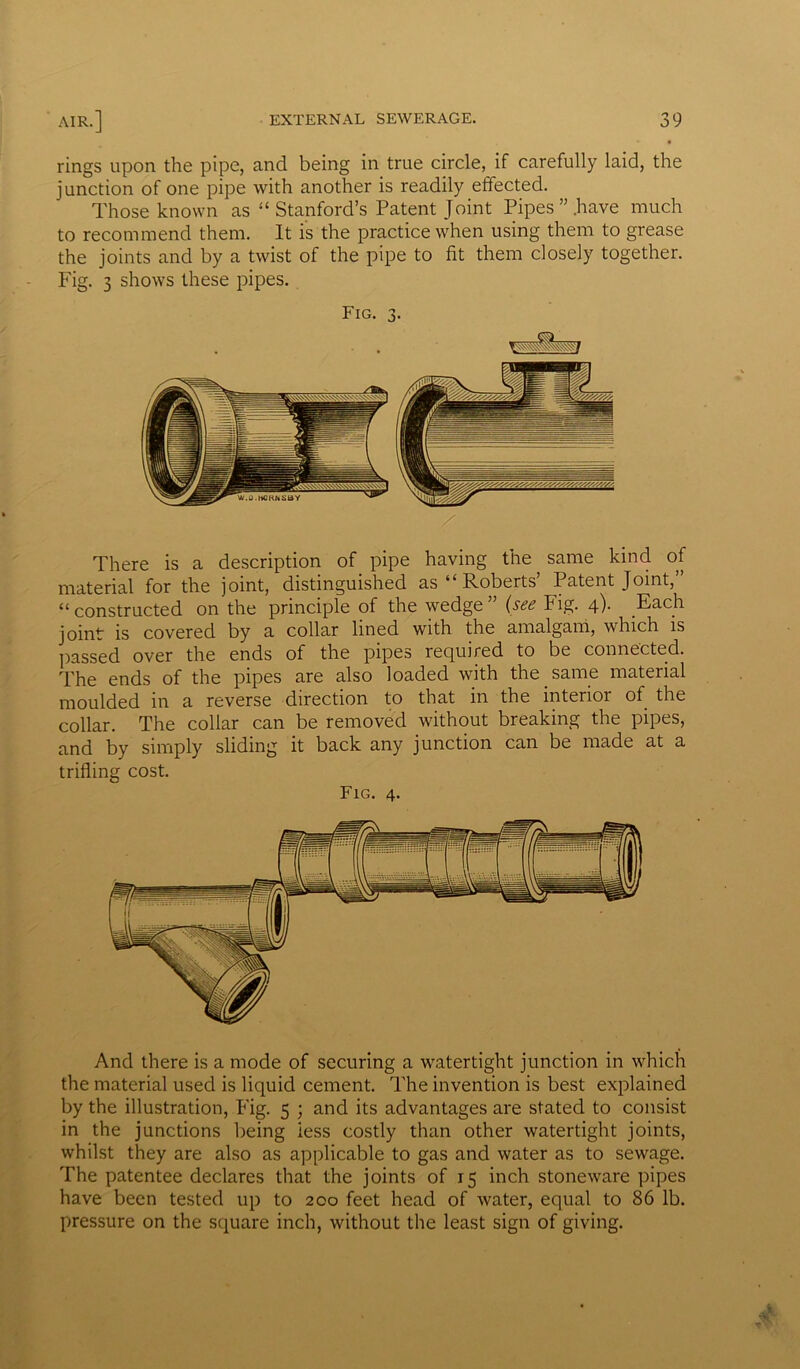 rings upon the pipe, and being in true circle, if carefully laid, the junction of one pipe with another is readily effected. Those known as “ Stanford’s Patent Joint Pipes’’.have much to recommend them. It is the practice when using them to grease the joints and by a twist of the pipe to fit them closely together. Fig. 3 shows these pipes. Fig. 3. X There is a description of pipe having the same kind of material for the joint, distinguished as “ Roberts’ Patent Joint,” “ constructed on the principle of the wedge ” (see Fig. 4). Each joint is covered by a collar lined with the amalgam, which is passed over the ends of the pipes required to be connected. The ends of the pipes are also loaded with the same material moulded in a reverse direction to that in the interior of the collar. The collar can be removed without breaking the pipes, and by simply sliding it back any junction can be made at a trifling cost. Fig. 4. And there is a mode of securing a watertight junction in which the material used is liquid cement. The invention is best explained by the illustration, Fig. 5 ; and its advantages are stated to consist in the junctions being iess costly than other watertight joints, whilst they are also as applicable to gas and water as to sewage. The patentee declares that the joints of 15 inch stoneware pipes have been tested up to 200 feet head of water, equal to 86 lb. pressure on the square inch, without the least sign of giving.