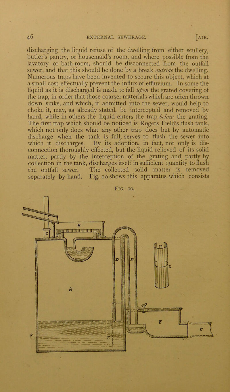 discharging the liquid refuse of the dwelling from either scullery, butler’s pantry, or housemaid’s room, and where possible from the lavatory or bath-room, should be disconnected from the outfall sewer, and that this should be done by a break outside the dwelling. Numerous traps have been invented to secure this object, which at a small cost effectually prevent the influx of effluvium. In some the liquid as it is discharged is made to fall upon the grated covering of the trap, in order that those coarser materials which are often thrown down sinks, and which, if admitted into the sewer, would help to choke it, may, as already stated, be intercepted and removed by hand, while in others the liquid enters the trap below the grating. The first trap which should be noticed is Rogers Field’s flush tank, which not only does what any other trap does but by automatic discharge when the tank is full, serves to flush the sewer into which it discharges. By its adoption, in fact, not only is dis- connection thoroughly effected, but the liquid relieved of its solid matter, partly by the interception of the grating and partly by collection in the tank, discharges itself in sufficient quantity to flush the outfall sewer. The collected solid matter is removed separately by hand. Fig. io shows this apparatus which consists