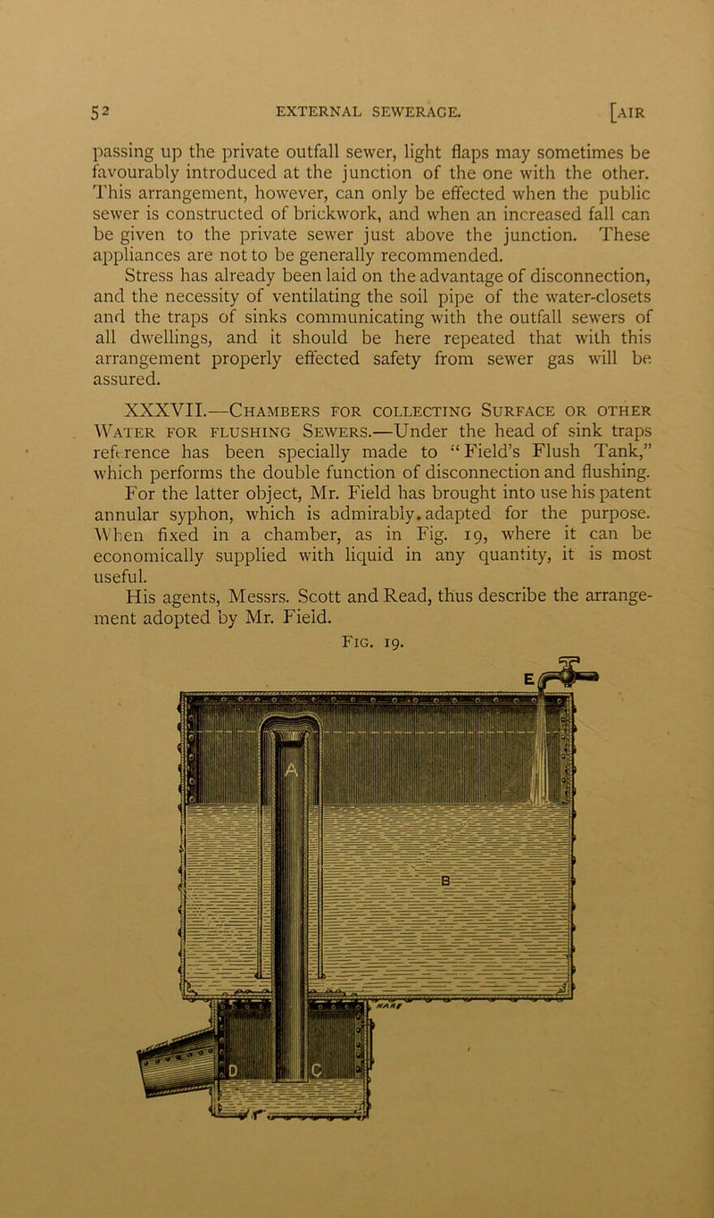 passing up the private outfall sewer, light flaps may sometimes be favourably introduced at the junction of the one with the other. This arrangement, however, can only be effected when the public sewer is constructed of brickwork, and when an increased fall can be given to the private sewer just above the junction. These appliances are not to be generally recommended. Stress has already been laid on the advantage of disconnection, and the necessity of ventilating the soil pipe of the water-closets and the traps of sinks communicating with the outfall sewers of all dwellings, and it should be here repeated that with this arrangement properly effected safety from sewer gas will be assured. XXXVII.—Chambers for collecting Surface or other Water for flushing Sewers.—Under the head of sink traps reference has been specially made to “ Field’s Flush Tank,” which performs the double function of disconnection and flushing. For the latter object, Mr. Field has brought into use his patent annular syphon, which is admirably, adapted for the purpose. When fixed in a chamber, as in Fig. 19, where it can be economically supplied with liquid in any quantity, it is most useful. His agents, Messrs. Scott and Read, thus describe the arrange- ment adopted by Mr. Field.