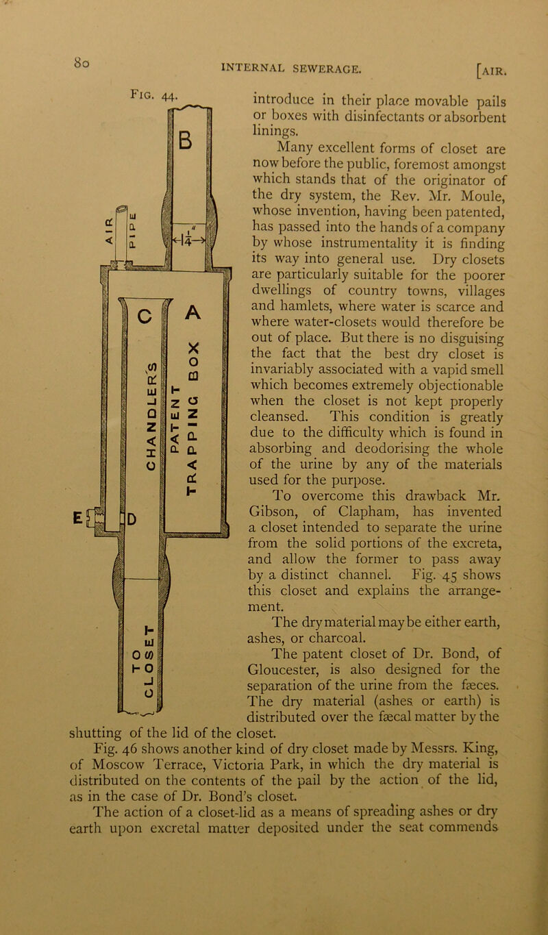 INTERNAL SEWERAGE. [air. Fig introduce in their place movable pails or boxes with disinfectants or absorbent linings. Many excellent forms of closet are now before the public, foremost amongst which stands that of the originator of the dry system, the Rev. Mr. Moule, whose invention, having been patented, has passed into the hands of a company by whose instrumentality it is finding its way into general use. Dry closets are particularly suitable for the poorer dwellings of country towns, villages and hamlets, where water is scarce and where water-closets would therefore be out of place. But there is no disguising the fact that the best dry closet is invariably associated with a vapid smell which becomes extremely objectionable when the closet is not kept properly cleansed. This condition is greatly due to the difficulty which is found in absorbing and deodorising the whole of the urine by any of the materials used for the purpose. To overcome this drawback Mr. Gibson, of Clapham, has invented a closet intended to separate the urine from the solid portions of the excreta, and allow the former to pass away by a distinct channel. Fig. 45 shows this closet and explains the arrange- ment. The dry material may be either earth, ashes, or charcoal. The patent closet of Dr. Bond, of Gloucester, is also designed for the separation of the urine from the faeces. The dry material (ashes, or earth) is distributed over the faecal matter by the shutting of the lid of the closet. Fig. 46 shows another kind of dry closet made by Messrs. King, of Moscow Terrace, Victoria Park, in which the dry material is distributed on the contents of the pail by the action of the lid, as in the case of Dr. Bond’s closet. The action of a closet-lid as a means of spreading ashes or dry earth upon excretal matter deposited under the seat commends